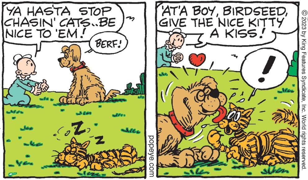Parallel OCR: YA HASTA STOP CHASIN' CATS..BE " NICE TO 'EM! yes Z BERF! iz Slezza Hasill Jile popeye.com AT'A BOYGIVE THE NICE KITTY A KISS! 3 Bitc 00 Siken © 2023 by King Features SyndicateInc. World rights reserved. YA HASTA STOP CHASIN ' CATS..BE " NICE TO ' EM ! yes Z BERF ! iz Slezza Hasill Jile popeye.com AT'A BOYGIVE THE NICE KITTY A KISS ! 3 Bitc 00 Siken © 2023 by King Features SyndicateInc. World rights reserved .
