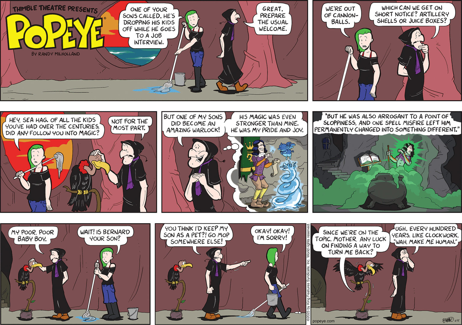 Comics OCR: THIMBLE THEATRE PRESENTS POPEYE BY RANDY MILHOLLAND HEYSEA HAG. OF ALL THE KIDS YOU'VE HAD OVER THE CENTURIESDID ANY FOLLOW YOU INTO MAGIC? MY POORPOOR BABY BOY. ONE OF YOUR SONS CALLED. HE'S DROPPING HIS KIDS OFF WHILE HE GOES TO A JOB INTERVIEW. NOT FOR THE MOST PART. WAIT! IS BERNARD YOUR SON? BUT ONE OF MY SONS DID BECOME AN AMAZING WARLOCK! YOU THINK I'D KEEP MY SON AS A PET?! GO MOP SOMEWHERE ELSE! GREAT. PREPARE THE USUAL WELCOME. HIS MAGIC WAS EVEN STRONGER THAN MINE. HE WAS MY PRIDE AND JOY. OKAY! OKAY! I'M SORRY! WE'RE OUT OF CANNON- BALLS. WHICH CAN WE GET ON SHORT NOTICE? ARTILLERY SHELLS OR JUICE BOXES? "BUT HE WAS ALSO ARROGANT TO A POINT OF SLOPPINESSAND ONE SPELL MISFIRE LEFT HIM PERMANENTLY CHANGED INTO SOMETHING DIFFERENT." SINCE WE'RE ON THE TOPICANY LUCK ON FINDING A WAY TO TURN ME BACK? popeye.com UGH. EVERY HUNDRED YEARS. LIKE CLOCKWORK. "WAH625 THIMBLE THEATRE PRESENTS POPEYE BY RANDY MILHOLLAND HEYSEA HAG . OF ALL THE KIDS YOU'VE HAD OVER THE CENTURIESDID ANY FOLLOW YOU INTO MAGIC ? MY POORPOOR BABY BOY . ONE OF YOUR SONS CALLED . HE'S DROPPING HIS KIDS OFF WHILE HE GOES TO A JOB INTERVIEW . NOT FOR THE MOST PART . WAIT ! IS BERNARD YOUR SON ? BUT ONE OF MY SONS DID BECOME AN AMAZING WARLOCK ! YOU THINK I'D KEEP MY SON AS A PET ?! GO MOP SOMEWHERE ELSE ! GREAT . PREPARE THE USUAL WELCOME . HIS MAGIC WAS EVEN STRONGER THAN MINE . HE WAS MY PRIDE AND JOY . OKAY ! OKAY ! I'M SORRY ! WE'RE OUT OF CANNON BALLS . WHICH CAN WE GET ON SHORT NOTICE ? ARTILLERY SHELLS OR JUICE BOXES ? " BUT HE WAS ALSO ARROGANT TO A POINT OF SLOPPINESSAND ONE SPELL MISFIRE LEFT HIM PERMANENTLY CHANGED INTO SOMETHING DIFFERENT . " SINCE WE'RE ON THE TOPICANY LUCK ON FINDING A WAY TO TURN ME BACK ? popeye.com UGH . EVERY HUNDRED YEARS . LIKE CLOCKWORK . " WAHMAKE ME HUMAN . "
