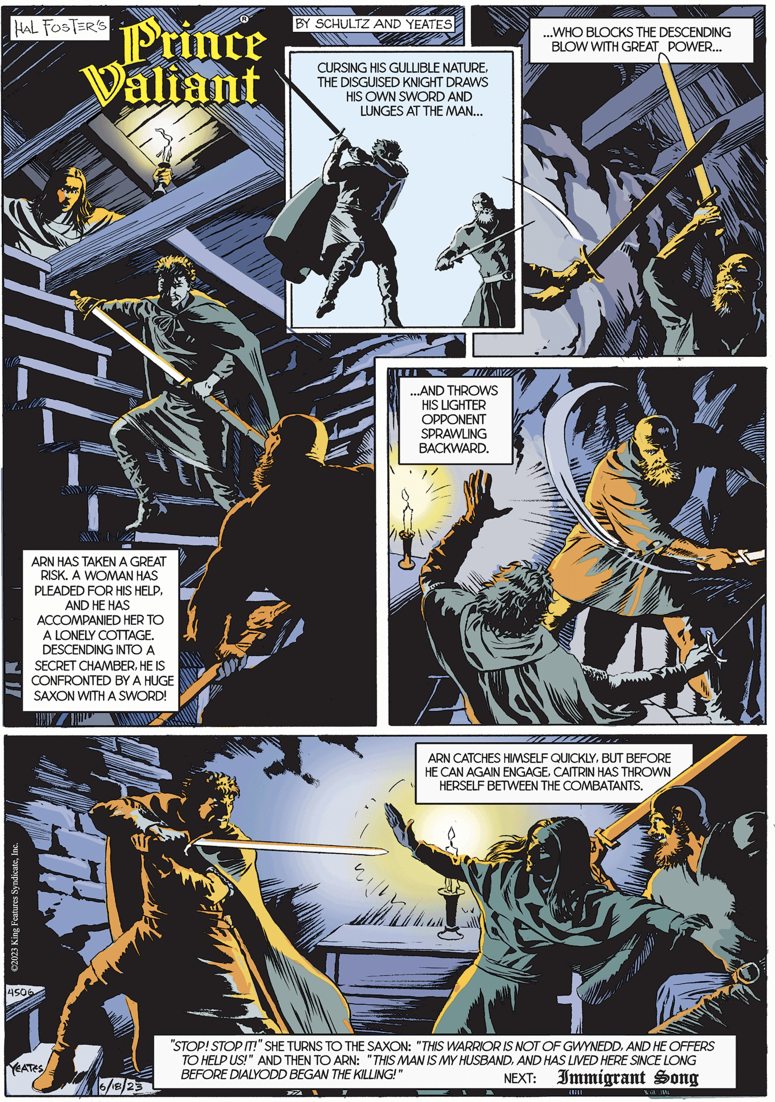 Fiction OCR: HAL FOSTER'S Mila ©2023 King Features SyndicateInc. ARN HAS TAKEN A GREAT RISK. A WOMAN HAS PLEADED FOR HIS HELPAND HE HAS ACCOMPANIED HER TO A LONELY COTTAGE. DESCENDING INTO A SECRET CHAMBERHE IS CONFRONTED BY A HUGE SAXON WITH A SWORD! 4506 Prince Valiant YEATES 6/18/23 BY SCHULTZ AND YEATES CURSING HIS GULLIBLE NATURETHE DISGUISED KNIGHT DRAWS HIS OWN SWORD AND LUNGES AT THE MAN... ZZA THAWA P ...AND THROWS HIS LIGHTER OPPONENT SPRAWLING BACKWARD. ...WHO BLOCKS THE DESCENDING BLOW WITH GREAT POWER... ARN CATCHES HIMSELF QUICKLYBUT BEFORE HE CAN AGAIN ENGAGECAITRIN HAS THROWN HERSELF BETWEEN THE COMBATANTS. "STOP! STOP IT!" SHE TURNS TO THE SAXON: "THIS WARRIOR IS NOT OF GWYNEDDAND HE OFFERS TO HELP US!" AND THEN TO ARN: "THIS MAN IS MY HUSBANDAND HAS LIVED HERE SINCE LONG BEFORE DIALYODD BEGAN THE KILLING!" NEXT: Immigrant Song V (1/11 Ukur HAL FOSTER'S Mila © 2023 King Features SyndicateInc. ARN HAS TAKEN A GREAT RISK . A WOMAN HAS PLEADED FOR HIS HELPAND HE HAS ACCOMPANIED HER TO A LONELY COTTAGE . DESCENDING INTO A SECRET CHAMBERHE IS CONFRONTED BY A HUGE SAXON WITH A SWORD ! 4506 Prince Valiant YEATES 6/18/23 BY SCHULTZ AND YEATES CURSING HIS GULLIBLE NATURETHE DISGUISED KNIGHT DRAWS HIS OWN SWORD AND LUNGES AT THE MAN ... ZZA THAWA P ... AND THROWS HIS LIGHTER OPPONENT SPRAWLING BACKWARD . ... WHO BLOCKS THE DESCENDING BLOW WITH GREAT POWER ... ARN CATCHES HIMSELF QUICKLYBUT BEFORE HE CAN AGAIN ENGAGECAITRIN HAS THROWN HERSELF BETWEEN THE COMBATANTS . " STOP ! STOP IT ! " SHE TURNS TO THE SAXON : " THIS WARRIOR IS NOT OF GWYNEDDAND HE OFFERS TO HELP US ! " AND THEN TO ARN : " THIS MAN IS MY HUSBANDAND HAS LIVED HERE SINCE LONG BEFORE DIALYODD BEGAN THE KILLING ! " NEXT : Immigrant Song V ( 1/11 Ukur