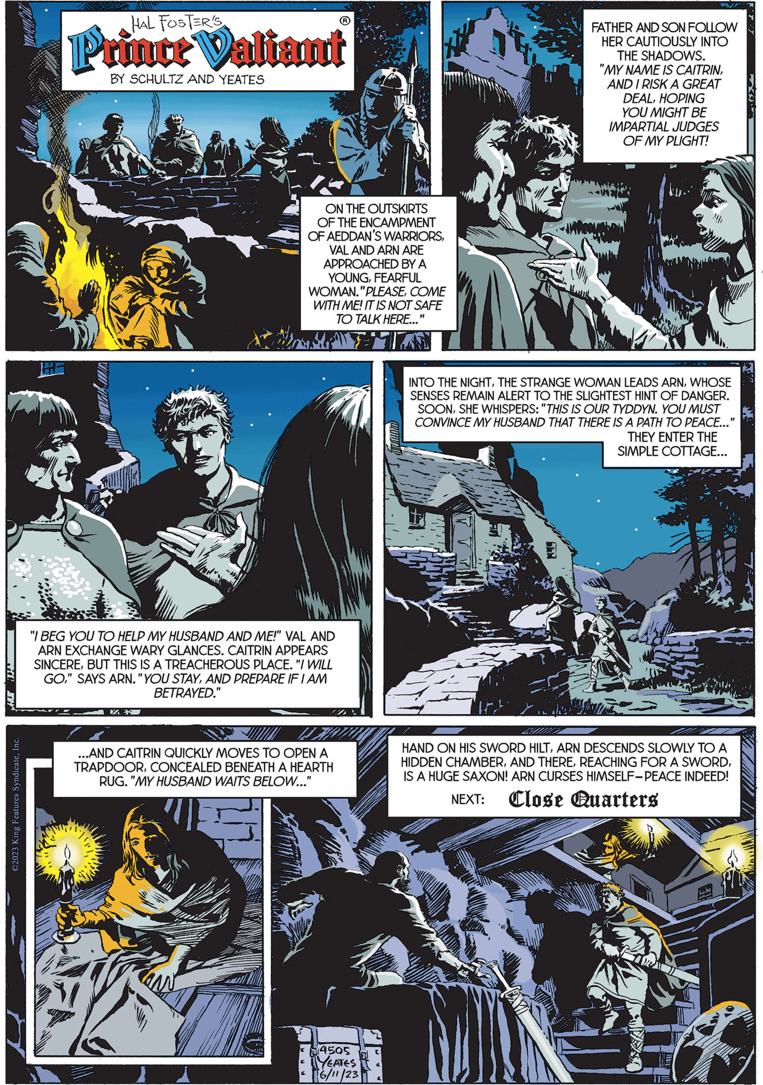 Electric blue OCR: HI IW ?2023 King Features SyndicateInc. ? HAL FOSTER'S Prince Valiant BY SCHULTZ AND YEATES STAL ON THE OUTSKIRTS OF THE ENCAMPMENT OF AEDDAN'S WARRIORSVAL AND ARN ARE APPROACHED BY A YOUNGFEARFUL WOMAN."PLEASECOME WITH ME! IT IS NOT SAFE TO TALK HERE..." MATTA "I BEG YOU TO HELP MY HUSBAND AND ME!" VAL AND ARN EXCHANGE WARY GLANCES. CAITRIN APPEARS SINCEREBUT THIS IS A TREACHEROUS PLACE. "I WILL GOAND PREPARE IF I AM BETRAYED." ...AND CAITRIN QUICKLY MOVES TO OPEN A TRAPDOORCONCEALED BENEATH A HEARTH RUG. "MY HUSBAND WAITS BELOW..." 54505 YEATES 16/11/23 FATHER AND SON FOLLOW HER CAUTIOUSLY INTO THE SHADOWS. "MY NAME IS CAITRINAND I RISK A GREAT DEALHOPING YOU MIGHT BE IMPARTIAL JUDGES OF MY PLIGHT! INTO THE NIGHTWHOSE SENSES REMAIN ALERT TO THE SLIGHTEST HINT OF DANGER. SOONSHE WHISPERS: "THIS IS OUR TYDDYN. YOU MUST CONVINCE MY HUSBAND THAT THERE IS A PATH TO PEACE..." THEY ENTER THE SIMPLE COTTAGE... HAND ON HIS SWORD HILTARN DESCENDS SLOWLY TO A HIDDEN CHAMBERIS A HUGE SAXON! ARN CURSES HIMSELF-PEACE INDEED! NEXT: Close Quarters U HI IW ?2023 King Features SyndicateInc. ? HAL FOSTER'S Prince Valiant BY SCHULTZ AND YEATES STAL ON THE OUTSKIRTS OF THE ENCAMPMENT OF AEDDAN'S WARRIORSVAL AND ARN ARE APPROACHED BY A YOUNGFEARFUL WOMAN . " PLEASECOME WITH ME ! IT IS NOT SAFE TO TALK HERE ... " MATTA " I BEG YOU TO HELP MY HUSBAND AND ME ! " VAL AND ARN EXCHANGE WARY GLANCES . CAITRIN APPEARS SINCEREBUT THIS IS A TREACHEROUS PLACE . " I WILL GO" SAYS ARN . " YOU STAYAND PREPARE IF I AM BETRAYED . " ... AND CAITRIN QUICKLY MOVES TO OPEN A TRAPDOORCONCEALED BENEATH A HEARTH RUG . " MY HUSBAND WAITS BELOW ... " 54505 YEATES 16/11/23 FATHER AND SON FOLLOW HER CAUTIOUSLY INTO THE SHADOWS . " MY NAME IS CAITRINAND I RISK A GREAT DEALHOPING YOU MIGHT BE IMPARTIAL JUDGES OF MY PLIGHT ! INTO THE NIGHTTHE STRANGE WOMAN LEADS ARNWHOSE SENSES REMAIN ALERT TO THE SLIGHTEST HINT OF DANGER . SOONSHE WHISPERS : " THIS IS OUR TYDDYN . YOU MUST CONVINCE MY HUSBAND THAT THERE IS A PATH TO PEACE ... " THEY ENTER THE SIMPLE COTTAGE ... HAND ON HIS SWORD HILTARN DESCENDS SLOWLY TO A HIDDEN CHAMBERAND THEREREACHING FOR A SWORDIS A HUGE SAXON ! ARN CURSES HIMSELF - PEACE INDEED ! NEXT : Close Quarters U