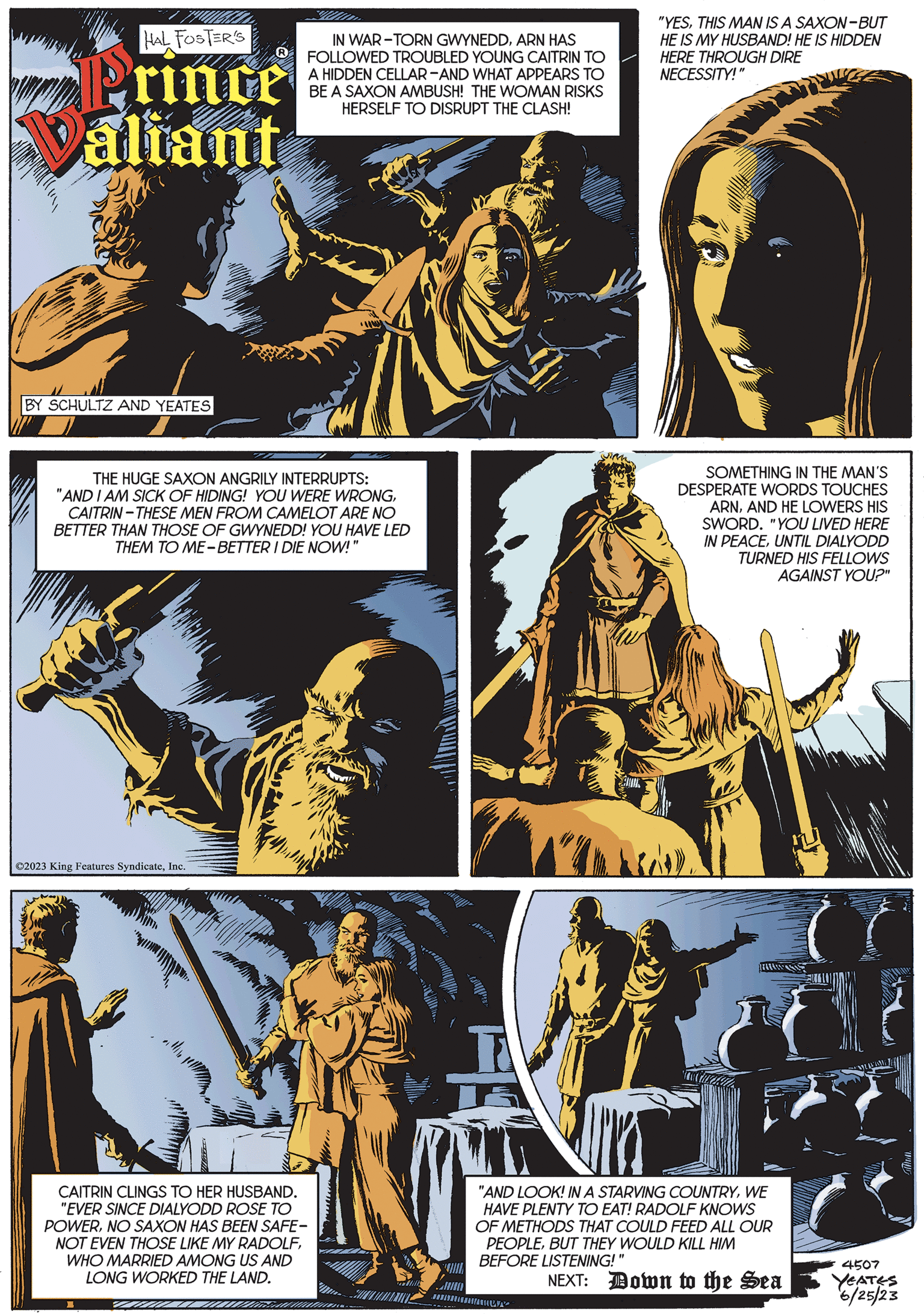 Fictional character OCR: HAL FOSTER'S Prince Valiant BY SCHULTZ AND YEATES ©2023 King Features SyndicateInc. IN WAR-TORN GWYNEDDARN HAS FOLLOWED TROUBLED YOUNG CAITRIN TO A HIDDEN CELLAR-AND WHAT APPEARS TO BE A SAXON AMBUSH! THE WOMAN RISKS HERSELF TO DISRUPT THE CLASH! THE HUGE SAXON ANGRILY INTERRUPTS: "AND I AM SICK OF HIDING! YOU WERE WRONGCAITRIN-THESE MEN FROM CAMELOT ARE NO BETTER THAN THOSE OF GWYNEDD! YOU HAVE LED THEM TO ME-BETTER I DIE NOW!" CAITRIN CLINGS TO HER HUSBAND. "EVER SINCE DIALYODD ROSE TO POWERNO SAXON HAS BEEN SAFE- NOT EVEN THOSE LIKE MY RADOLFWHO MARRIED AMONG US AND LONG WORKED THE LAND. *W "YESTHIS MAN IS A SAXON-BUT HE IS MY HUSBAND! HE IS HIDDEN HERE THROUGH DIRE NECESSITY!" SOMETHING IN THE MAN'S DESPERATE WORDS TOUCHES ARNAND HE LOWERS HIS SWORD. "YOU LIVED HERE IN PEACEUNTIL DIALYODD TURNED HIS FELLOWS AGAINST YOU?" HARWASA "AND LOOK! IN A STARVING COUNTRYWE HAVE PLENTY TO EAT! RADOLF KNOWS OF METHODS THAT COULD FEED ALL OUR PEOPLEBUT THEY WOULD KILL HIM BEFORE LISTENING!" NEXT: Down to the Sea 4507 YEATES 6/25/23 HAL FOSTER'S Prince Valiant BY SCHULTZ AND YEATES © 2023 King Features SyndicateInc. IN WAR - TORN GWYNEDDARN HAS FOLLOWED TROUBLED YOUNG CAITRIN TO A HIDDEN CELLAR - AND WHAT APPEARS TO BE A SAXON AMBUSH ! THE WOMAN RISKS HERSELF TO DISRUPT THE CLASH ! THE HUGE SAXON ANGRILY INTERRUPTS : " AND I AM SICK OF HIDING ! YOU WERE WRONGCAITRIN - THESE MEN FROM CAMELOT ARE NO BETTER THAN THOSE OF GWYNEDD ! YOU HAVE LED THEM TO ME - BETTER I DIE NOW ! " CAITRIN CLINGS TO HER HUSBAND . " EVER SINCE DIALYODD ROSE TO POWERNO SAXON HAS BEEN SAFE NOT EVEN THOSE LIKE MY RADOLFWHO MARRIED AMONG US AND LONG WORKED THE LAND . * W " YESTHIS MAN IS A SAXON - BUT HE IS MY HUSBAND ! HE IS HIDDEN HERE THROUGH DIRE NECESSITY ! " SOMETHING IN THE MAN'S DESPERATE WORDS TOUCHES ARNAND HE LOWERS HIS SWORD . " YOU LIVED HERE IN PEACEUNTIL DIALYODD TURNED HIS FELLOWS AGAINST YOU ? " HARWASA " AND LOOK ! IN A STARVING COUNTRYWE HAVE PLENTY TO EAT ! RADOLF KNOWS OF METHODS THAT COULD FEED ALL OUR PEOPLEBUT THEY WOULD KILL HIM BEFORE LISTENING ! " NEXT : Down to the Sea 4507 YEATES 6/25/23