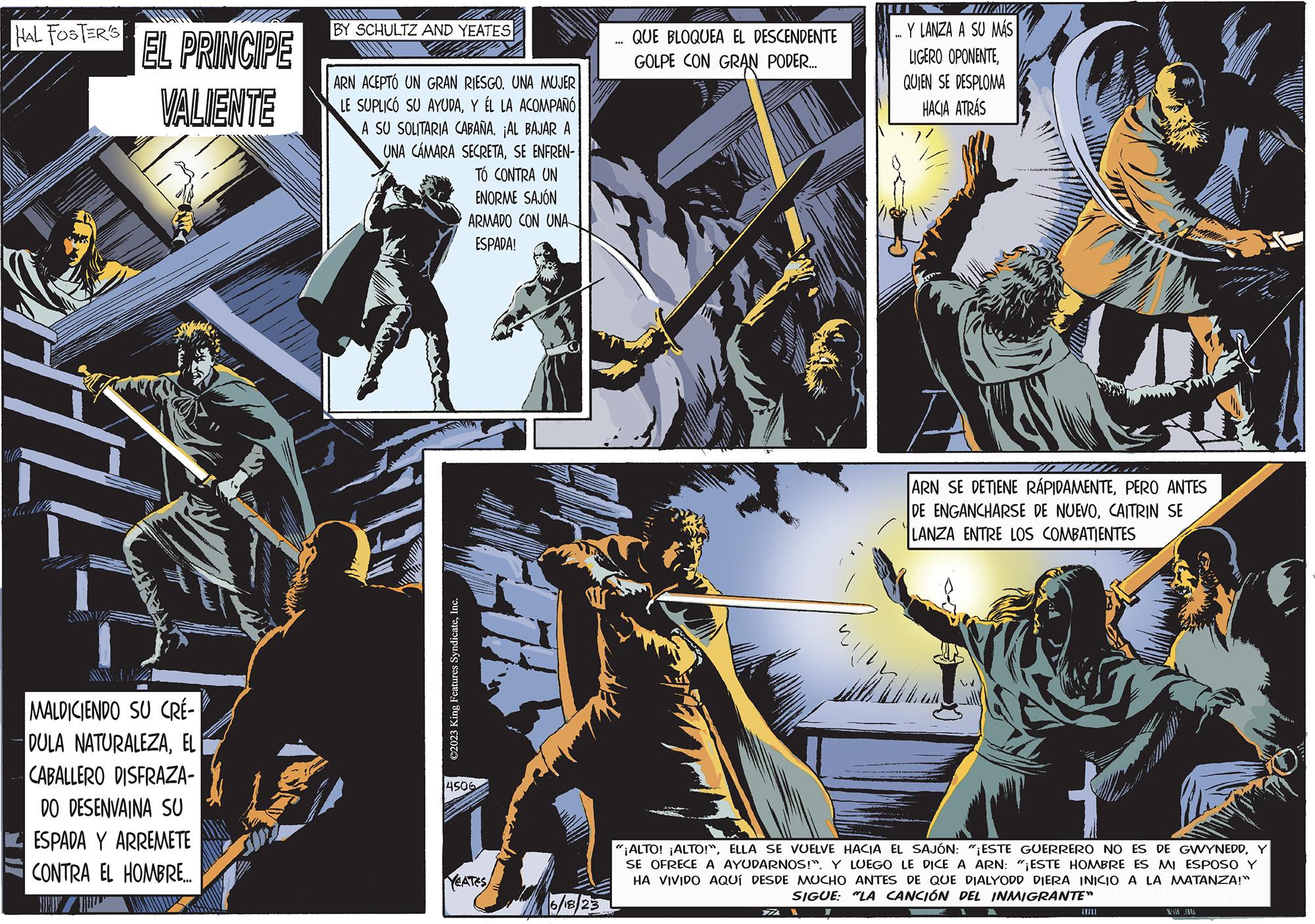 Fiction OCR: HAL FOSTER'S Wola AUT EL PRINCIPE VALIENTE MALDICIENDO SU CRÉ- DULA NATURALEZAEL CABALLERO DISFRAZA- DO DESENVAINA SU ESPADA Y ARREMETE CONTRA EL HOMBRE.... Al BY SCHULTZ AND YEATES ARN ACEPTÓ UN GRAN RIESGO. UNA MUJER LE SUPLICÓ SU AYUDAY ÉL LA ACOMPAÑÓ A SU SOLITARIA CABAÑA. ¡AL BAJAR A UNA CÁMARA SECRETASE ENFREN- TO CONTRA UN ENORME SAJÓN ARMADO CON UNA ESPADA! ?2023 King Features SyndicateInc. 4506 YEATES 6/18/23 ... QUE BLOQUEA EL DESCENDENTE GOLPE CON GRAN PODER..... 4 WWWX TAW Y LANZA A SU MÁS LIGERO OPONENTEQUIEN SE DESPLOMA HACIA ATRÁS Z 1 ARN SE DETIENE RÁPIDAMENTEPERO ANTES DE ENGANCHARSE DE NUEVOCAITRIN SE LANZA ENTRE LOS COMBATIENTES "¡ALTO! ¡ALTO!"Y SE OFRECE A AYUDARNOS!". Y LUEGO LE DICE A ARN: "¡ESTE HOMBRE ES MI ESPOSO Y HA VIVIDO AQUÍ DESDE MUCHO ANTES DE QUE DIALYODD DIERA INICIO A LA MATANZA!" SIGUE: "LA CANCIÓN DEL INMIGRANTE" M 1 HAL FOSTER'S Wola AUT EL PRINCIPE VALIENTE MALDICIENDO SU CRÉ DULA NATURALEZAEL CABALLERO DISFRAZA DO DESENVAINA SU ESPADA Y ARREMETE CONTRA EL HOMBRE .... Al BY SCHULTZ AND YEATES ARN ACEPTÓ UN GRAN RIESGO . UNA MUJER LE SUPLICÓ SU AYUDAY ÉL LA ACOMPAÑÓ A SU SOLITARIA CABAÑA . ¡ AL BAJAR A UNA CÁMARA SECRETASE ENFREN TO CONTRA UN ENORME SAJÓN ARMADO CON UNA ESPADA ! ?2023 King Features SyndicateInc. 4506 YEATES 6/18/23 ... QUE BLOQUEA EL DESCENDENTE GOLPE CON GRAN PODER ..... 4 WWWX TAW Y LANZA A SU MÁS LIGERO OPONENTEQUIEN SE DESPLOMA HACIA ATRÁS Z 1 ARN SE DETIENE RÁPIDAMENTEPERO ANTES DE ENGANCHARSE DE NUEVOCAITRIN SE LANZA ENTRE LOS COMBATIENTES " ¡ ALTO ! ¡ ALTO ! "ELLA SE VUELVE HACIA EL SAJÓN : " ¡ ESTE GUERRERO NO ES DE GWYNEDDY SE OFRECE A AYUDARNOS ! " . Y LUEGO LE DICE A ARN : " ¡ ESTE HOMBRE ES MI ESPOSO Y HA VIVIDO AQUÍ DESDE MUCHO ANTES DE QUE DIALYODD DIERA INICIO A LA MATANZA ! " SIGUE : " LA CANCIÓN DEL INMIGRANTE " M 1