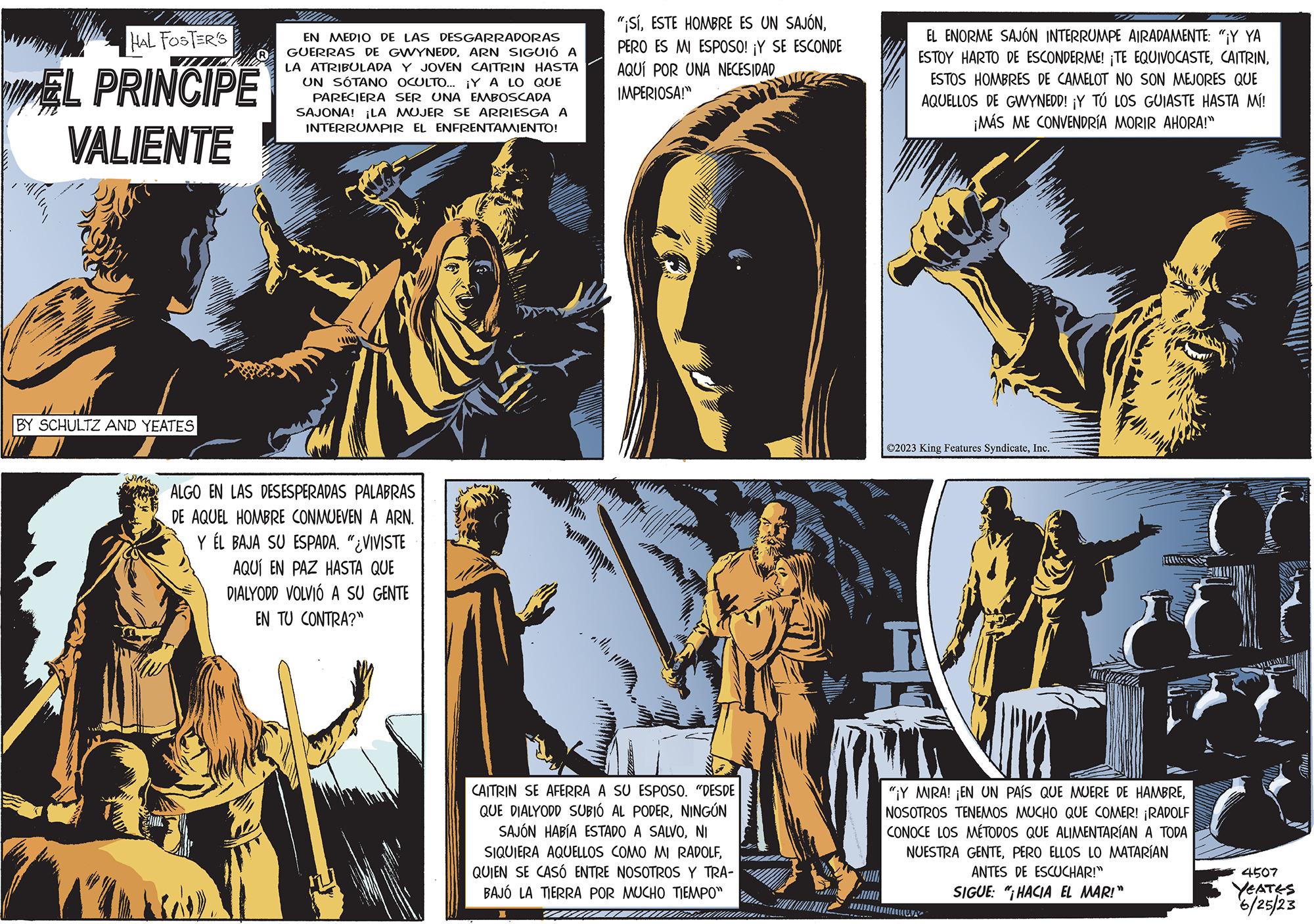 Adaptation OCR: HAL FOSTER'S EL PRINCIPE VALIENTE BY SCHULTZ AND YEATES EN MEDIO DE LAS DESGARRADORAS GUERRAS DE GWYNEDDARN SIGUIÓ A LA ATRIBULADA Y JOVEN CAITRIN HASTA UN SÓTANO OCULTO... ¡Y A LO QUE PARECIERA SER UNA EMBOSCADA SAJONA! ¡LA MUJER SE ARRIESGA A INTERRUMPIR EL ENFRENTAMIENTO! W ALGO EN LAS DESESPERADAS PALABRAS DE AQUEL HOMBRE CONMUEVEN A ARN. Y EL BAJA SU ESPADA. "¿VIVISTE AQUÍ EN PAZ HASTA QUE DIALYODD VOLVIÓ A SU GENTE EN TU CONTRA?" "¡SÍPERO ES MI ESPOSO! ¡Y SE ESCONDE AQUÍ POR UNA NECESIDAD IMPERIOSA!" allile CAITRIN SE AFERRA A SU ESPOSO. "DESDE QUE DIALYODD SUBIÓ AL PODERNINGÚN SAJÓN HABÍA ESTADO A SALVONI SIQUIERA AQUELLOS COMO MI RADOLFQUIEN SE CASÓ ENTRE NOSOTROS Y TRA- BAJÓ LA TIERRA POR MUCHO TIEMPO" I Comenta TRA EL ENORME SAJÓN INTERRUMPE AIRADAMENTE: "¡Y YA ESTOY HARTO DE ESCONDERME! ¡TE EQUIVOCASTEESTOS HOMBRES DE CAMELOT NO SON MEJORES QUE AQUELLOS DE GWYNEDD! ¡Y TÚ LOS GUIASTE HASTA MÍ! ¡MÁS ME CONVENDRÍA MORIR AHORA!" ?2023 King Features SyndicateInc. C "¡Y MIRA! ¡EN UN PAÍS QUE MUERE DE HAMBRENOSOTROS TENEMOS MUCHO QUE COMER! ¡RADOLF CONOCE LOS MÉTODOS QUE ALIMENTARÍAN A TODA NUESTRA GENTEPERO ELLOS LO MATARÍAN ANTES DE ESCUCHAR!" SIGUE: "HACIA EL MAR!" 4507 YEATES 6/25/23 HAL FOSTER'S EL PRINCIPE VALIENTE BY SCHULTZ AND YEATES EN MEDIO DE LAS DESGARRADORAS GUERRAS DE GWYNEDDARN SIGUIÓ A LA ATRIBULADA Y JOVEN CAITRIN HASTA UN SÓTANO OCULTO ... ¡ Y A LO QUE PARECIERA SER UNA EMBOSCADA SAJONA ! ¡ LA MUJER SE ARRIESGA A INTERRUMPIR EL ENFRENTAMIENTO ! W ALGO EN LAS DESESPERADAS PALABRAS DE AQUEL HOMBRE CONMUEVEN A ARN . Y EL BAJA SU ESPADA . " ¿ VIVISTE AQUÍ EN PAZ HASTA QUE DIALYODD VOLVIÓ A SU GENTE EN TU CONTRA ? " " ¡ SÍESTE HOMBRE ES UN SAJÓNPERO ES MI ESPOSO ! ¡ Y SE ESCONDE AQUÍ POR UNA NECESIDAD IMPERIOSA ! " allile CAITRIN SE AFERRA A SU ESPOSO . " DESDE QUE DIALYODD SUBIÓ AL PODERNINGÚN SAJÓN HABÍA ESTADO A SALVONI SIQUIERA AQUELLOS COMO MI RADOLFQUIEN SE CASÓ ENTRE NOSOTROS Y TRA BAJÓ LA TIERRA POR MUCHO TIEMPO " I Comenta TRA EL ENORME SAJÓN INTERRUMPE AIRADAMENTE : " ¡ Y YA ESTOY HARTO DE ESCONDERME ! ¡ TE EQUIVOCASTEESTOS HOMBRES DE CAMELOT NO SON MEJORES QUE AQUELLOS DE GWYNEDD ! ¡ Y TÚ LOS GUIASTE HASTA MÍ ! ¡ MÁS ME CONVENDRÍA MORIR AHORA ! " ?2023 King Features SyndicateInc. C " ¡ Y MIRA ! ¡ EN UN PAÍS QUE MUERE DE HAMBRENOSOTROS TENEMOS MUCHO QUE COMER ! ¡ RADOLF CONOCE LOS MÉTODOS QUE ALIMENTARÍAN A TODA NUESTRA GENTEPERO ELLOS LO MATARÍAN ANTES DE ESCUCHAR ! " SIGUE : " HACIA EL MAR ! " 4507 YEATES 6/25/23