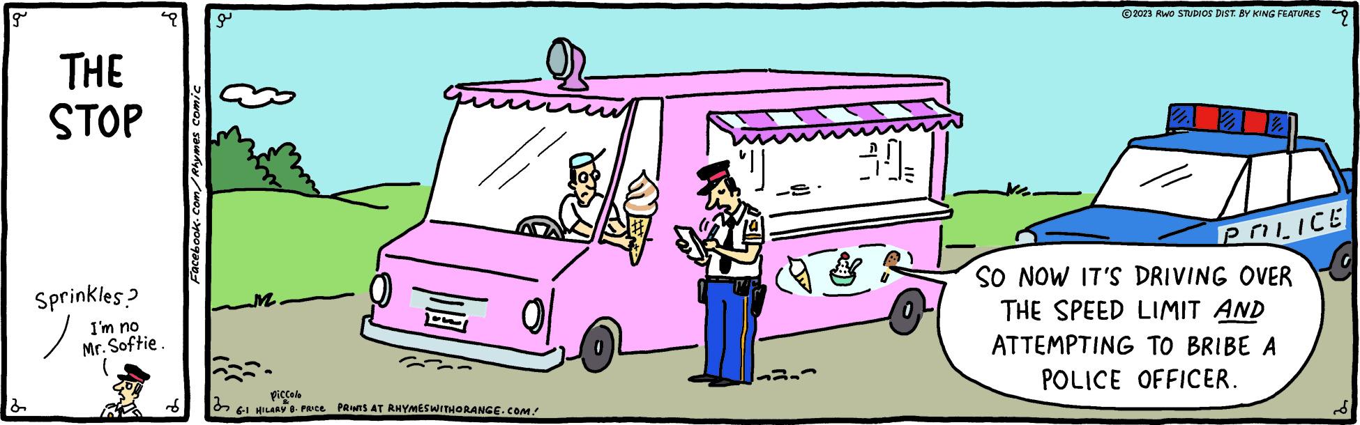Art OCR: g THE STOP Sprinkles? ? I'm no Mr. Softie. ( Facebook.com/Rhymes comic a un /i piccolo 6-1 HILARY 8. PRICE PRINTS AT RHYMES WITHORANGE.COM. 30- ?2023 RWO STUDIOS DIST. BY KING FEATURES 9 22 2 POLICE SO NOW IT'S DRIVING OVER THE SPEED LIMIT AND ATTEMPTING TO BRIBE A POLICE OFFICER. g THE STOP Sprinkles ? ? I'm no Mr. Softie . ( Facebook.com/Rhymes comic a un / i piccolo 6-1 HILARY 8. PRICE PRINTS AT RHYMES WITHORANGE.COM . 30 ?2023 RWO STUDIOS DIST . BY KING FEATURES 9 22 2 POLICE SO NOW IT'S DRIVING OVER THE SPEED LIMIT AND ATTEMPTING TO BRIBE A POLICE OFFICER .