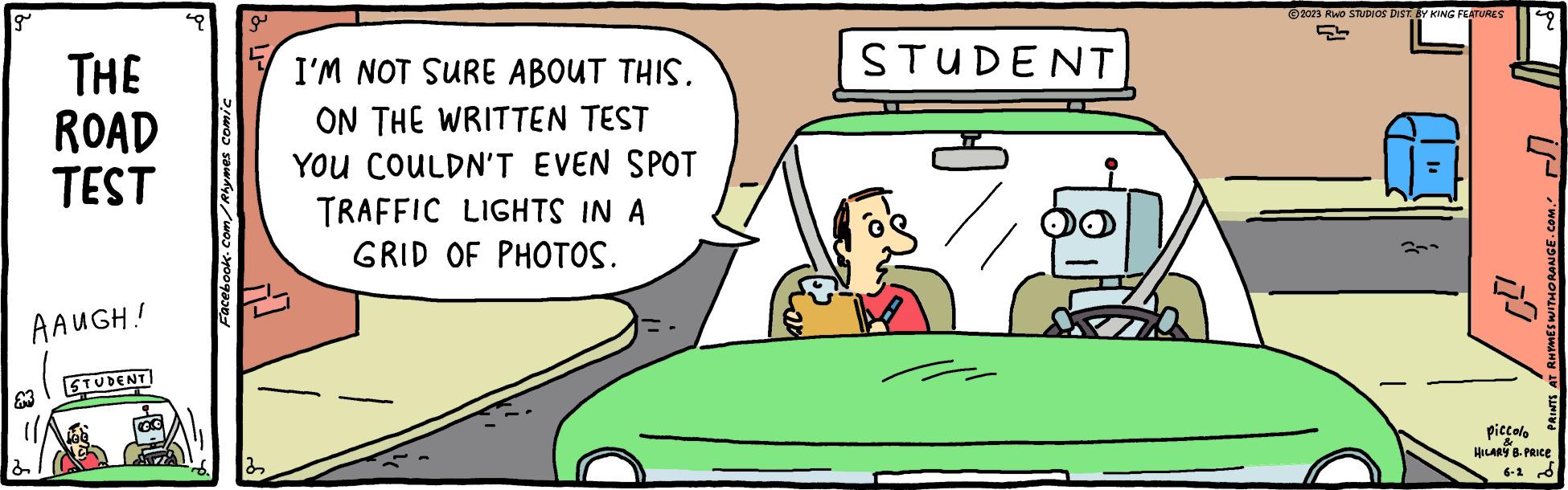 Hood OCR: g THE ROAD TEST AAUGH! d STUDENT Facebook.com/Rhymes comic 8 1 ? 22 I'M NOT SURE ABOUT THIS. ON THE WRITTEN TEST YOU COULDN'T EVEN SPOT TRAFFIC LIGHTS IN A GRID OF PHOTOS. STUDENT ?2023 RWO STUDIOS DIST. BY KING FEATURES 5 2 PRINTS AT RHYMES WITHORANGE.COM. piccolo & HILARY B. PRICE 6-2 g THE ROAD TEST AAUGH ! d STUDENT Facebook.com/Rhymes comic 8 1 ? 22 I'M NOT SURE ABOUT THIS . ON THE WRITTEN TEST YOU COULDN'T EVEN SPOT TRAFFIC LIGHTS IN A GRID OF PHOTOS . STUDENT ?2023 RWO STUDIOS DIST . BY KING FEATURES 5 2 PRINTS AT RHYMES WITHORANGE.COM . piccolo & HILARY B. PRICE 6-2