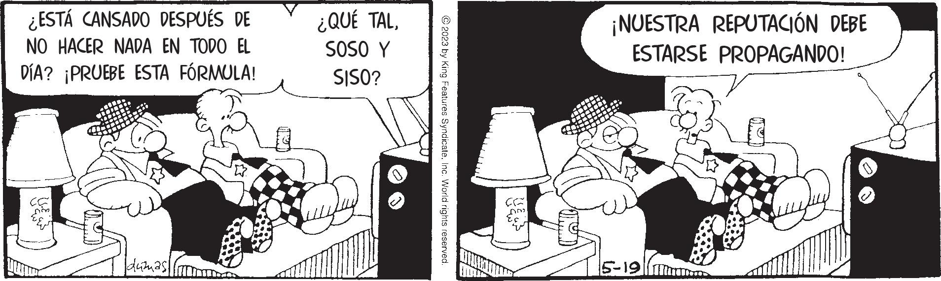 Conversation OCR: ¿ESTÁ CANSADO DESPUÉS DE NO HACER NADA EN TODO EL DÍA? ¡PRUEBE ESTA FÓRMULA! Dim duizmasi Cal ¿QUÉ TALSOSO Y SISO? © 2023 by King Features SyndicateInc. World rights reserved. Es ¡NUESTRA REPUTACIÓN DEBE ESTARSE PROPAGANDO! 5-19 ¿ ESTÁ CANSADO DESPUÉS DE NO HACER NADA EN TODO EL DÍA ? ¡ PRUEBE ESTA FÓRMULA ! Dim duizmasi Cal ¿ QUÉ TALSOSO Y SISO ? © 2023 by King Features SyndicateInc. World rights reserved . Es ¡ NUESTRA REPUTACIÓN DEBE ESTARSE PROPAGANDO ! 5-19