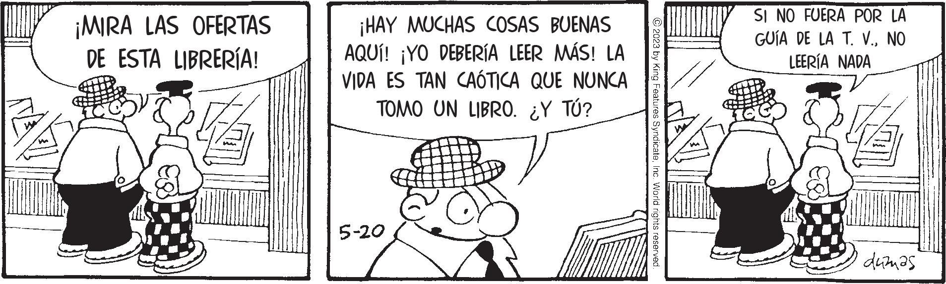 Hat OCR: ¡MIRA LAS OFERTAS DE ESTA LIBRERÍA! ¡HAY MUCHAS COSAS BUENAS AQUÍ! ¡YO DEBERÍA LEER MÁS! LA VIDA ES TAN CAÓTICA QUE NUNCA TOMO UN LIBRO. ¿Y TÚ? 5-20 2023 by King Features SyndicateInc. World rights reserved. SI NO FUERA POR LA GUÍA DE LA T. V.NO LEERÍA NADA duzmas ¡ MIRA LAS OFERTAS DE ESTA LIBRERÍA ! ¡ HAY MUCHAS COSAS BUENAS AQUÍ ! ¡ YO DEBERÍA LEER MÁS ! LA VIDA ES TAN CAÓTICA QUE NUNCA TOMO UN LIBRO . ¿ Y TÚ ? 5-20 2023 by King Features SyndicateInc. World rights reserved . SI NO FUERA POR LA GUÍA DE LA T. V.NO LEERÍA NADA duzmas