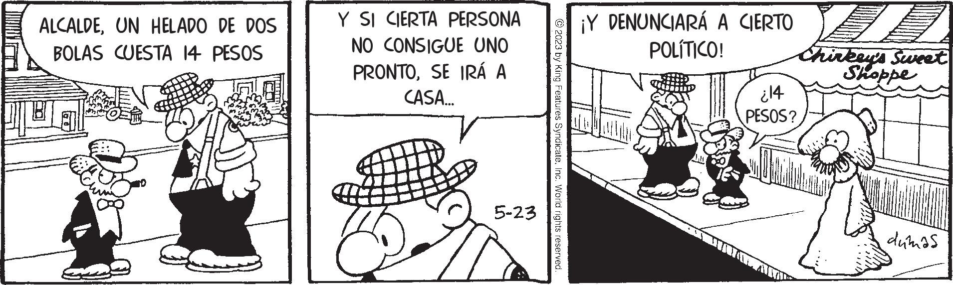 Parallel OCR: ALCALDEUN HELADO DE DOS BOLAS CUESTA 14 PESOS BI Y SI CIERTA PERSONA NO CONSIGUE UNO PRONTOSE IRÁ A CASA.….... 5-23 © 2023 by King Features SyndicateInc. World rights reserved. ¡Y DENUNCIARÁ A CIERTO POLÍTICO! ¿14 PESOS? Chirkey's Sweet Shoppe dumas ALCALDEUN HELADO DE DOS BOLAS CUESTA 14 PESOS BI Y SI CIERTA PERSONA NO CONSIGUE UNO PRONTOSE IRÁ A CASA . … .... 5-23 © 2023 by King Features SyndicateInc. World rights reserved . ¡ Y DENUNCIARÁ A CIERTO POLÍTICO ! ¿ 14 PESOS ? Chirkey's Sweet Shoppe dumas