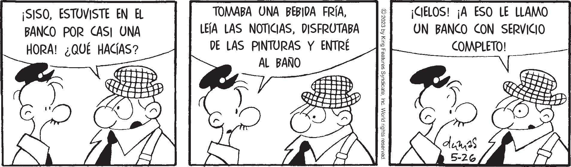Happy OCR: ¡SISOESTUVISTE EN EL BANCO POR CASI UNA HORA! ¿QUÉ HACÍAS? TOMABA UNA BEBIDA FRÍADISFRUTABA DE LAS PINTURAS Y ENTRÉ AL BAÑO © 2023 by King Features SyndicateInc. World rights reserved. ¡CIELOS! ¡A ESO LE LLAMO UN BANCO CON SERVICIO COMPLETO! dumas 5-26 ¡ SISOESTUVISTE EN EL BANCO POR CASI UNA HORA ! ¿ QUÉ HACÍAS ? TOMABA UNA BEBIDA FRÍALEÍA LAS NOTICIASDISFRUTABA DE LAS PINTURAS Y ENTRÉ AL BAÑO © 2023 by King Features SyndicateInc. World rights reserved . ¡ CIELOS ! ¡ A ESO LE LLAMO UN BANCO CON SERVICIO COMPLETO ! dumas 5-26