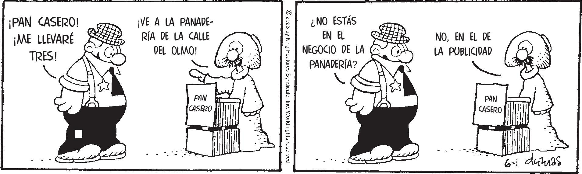 Rectangle OCR: ¡PAN CASERO! ¡ME LLEVARE TRES! ¡VE A LA PANADE- RÍA DE LA CALLE DEL OLMO! PAN CASERO ?2023 by King Features SyndicateInc. World rights reserved. ¿NO ESTÁS EN EL NEGOCIO DE LA PANADERÍA? NOEN EL DE LA PUBLICIDAD PAN CASERO 6-1 dumas ¡ PAN CASERO ! ¡ ME LLEVARE TRES ! ¡ VE A LA PANADE RÍA DE LA CALLE DEL OLMO ! PAN CASERO ?2023 by King Features SyndicateInc. World rights reserved . ¿ NO ESTÁS EN EL NEGOCIO DE LA PANADERÍA ? NOEN EL DE LA PUBLICIDAD PAN CASERO 6-1 dumas
