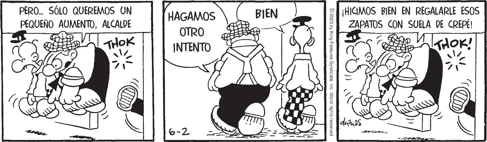 Art OCR: PERO... SÓLO QUEREMOS UN PEQUEÑO AUMENTOALCALDE THOK CHIUD HAGAMOS OTRO INTENTO 6-2 BIEN © 2023 by King Features SyndicateInc. World rights reserved. ¡HICIMOS BIEN EN REGALARLE ESOS ZAPATOS CON SUELA DE CREPÉ! THOK! duznas IND PERO ... SÓLO QUEREMOS UN PEQUEÑO AUMENTOALCALDE THOK CHIUD HAGAMOS OTRO INTENTO 6-2 BIEN © 2023 by King Features SyndicateInc. World rights reserved . ¡ HICIMOS BIEN EN REGALARLE ESOS ZAPATOS CON SUELA DE CREPÉ ! THOK ! duznas IND