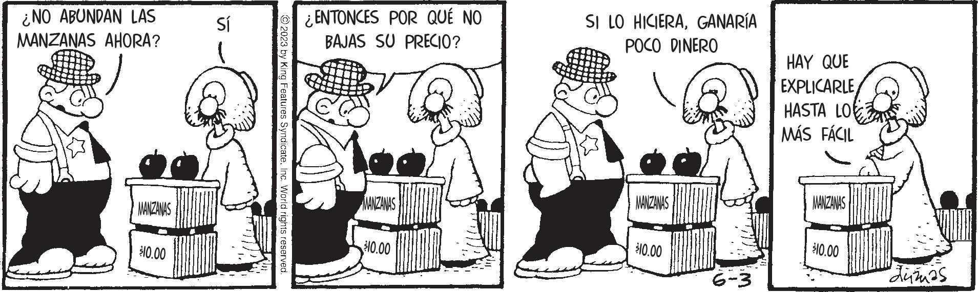Humour OCR: ¿NO ABUNDAN LAS MANZANAS AHORA? MANZANAS $10.00 Sí © 2023 by King Features SyndicateInc. World rights reserved. ¿ENTONCES POR QUÉ NO BAJAS SU PRECIO? MANZANAS $10.00 SI LO HICIERAGANARÍA POCO DINERO MANZANAS $10.00 6-3 HAY QUE EXPLICARLE HASTA LO MÁS FÁCIL MANZANAS $10.00 "dužas ¿ NO ABUNDAN LAS MANZANAS AHORA ? MANZANAS $ 10.00 Sí © 2023 by King Features SyndicateInc. World rights reserved . ¿ ENTONCES POR QUÉ NO BAJAS SU PRECIO ? MANZANAS $ 10.00 SI LO HICIERAGANARÍA POCO DINERO MANZANAS $ 10.00 6-3 HAY QUE EXPLICARLE HASTA LO MÁS FÁCIL MANZANAS $ 10.00 " dužas