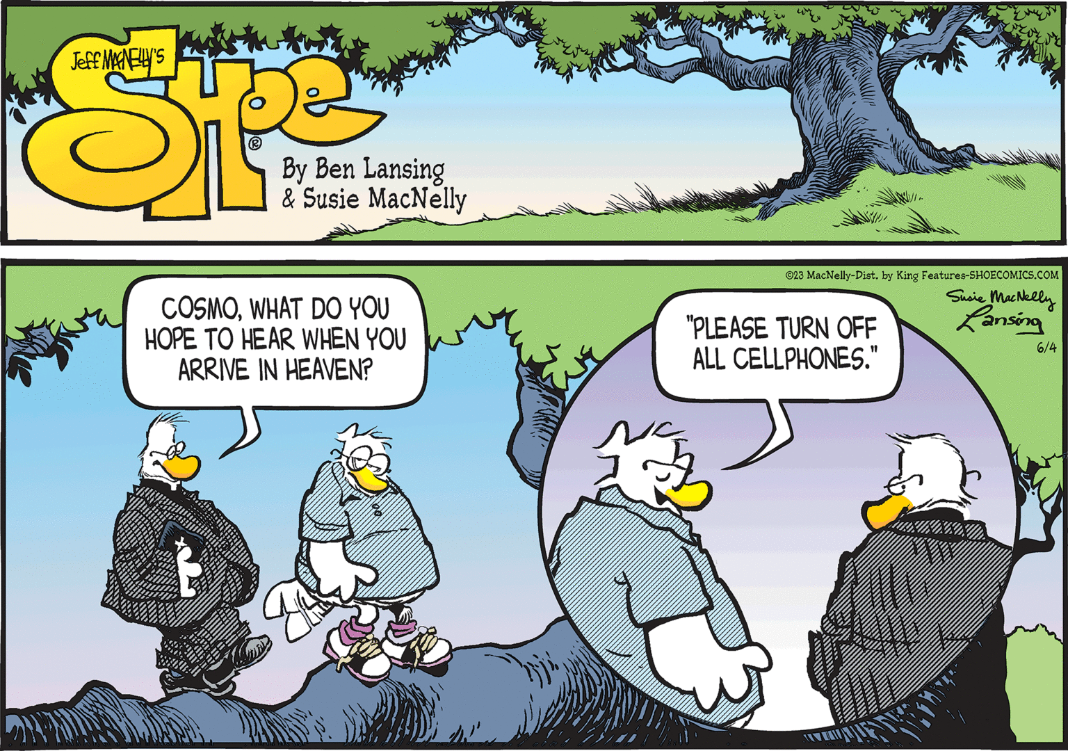 Humour OCR: COSMOWHAT DO YOU HOPE TO HEAR WHEN YOU ARRIVE IN HEAVEN? ©23 MacNelly-Dist. by King Features-SHOECOMICS.COM Susie MacNelly Lansing "PLEASE TURN OFF ALL CELLPHONES." 6/4 COSMOWHAT DO YOU HOPE TO HEAR WHEN YOU ARRIVE IN HEAVEN ? © 23 MacNelly - Dist . by King Features-SHOECOMICS.COM Susie MacNelly Lansing " PLEASE TURN OFF ALL CELLPHONES . " 6/4