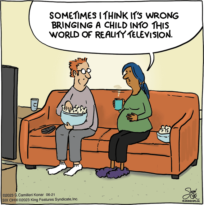 Pleased OCR: SOMETIMES I THINK IT'S WRONG BRINGING A CHILD INTO THIS WORLD OF REALITY TELEVISION. ©2023 S.Camilleri Konar 06-21 SIX CHIX@2023 King Features SyndicateInc. a Sek SUSANCAM.CA SOMETIMES I THINK IT'S WRONG BRINGING A CHILD INTO THIS WORLD OF REALITY TELEVISION . © 2023 S.Camilleri Konar 06-21 SIX CHIX @ 2023 King Features SyndicateInc. a Sek SUSANCAM.CA
