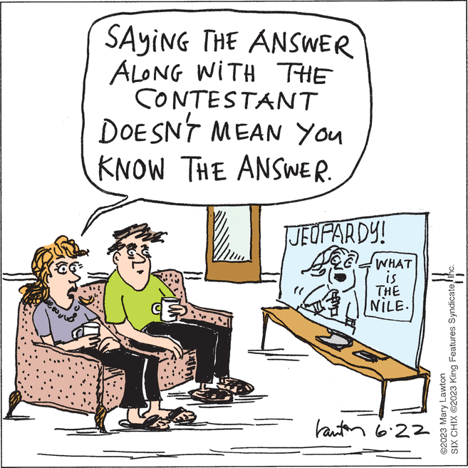 Event OCR: SAYING THE ANSWER ALONG WITH THE CONTESTANT DOESN'T MEAN YOU KNOW THE ANSWER. Art. JEOPARDY! WHAT is THE NILE. kanton 6.22 [} SIX CHIX ©2023 King Features SyndicateInc. Lawton ©2023 Mary SAYING THE ANSWER ALONG WITH THE CONTESTANT DOESN'T MEAN YOU KNOW THE ANSWER . Art . JEOPARDY ! WHAT is THE NILE . kanton 6.22 [ } SIX CHIX © 2023 King Features SyndicateInc. Lawton © 2023 Mary