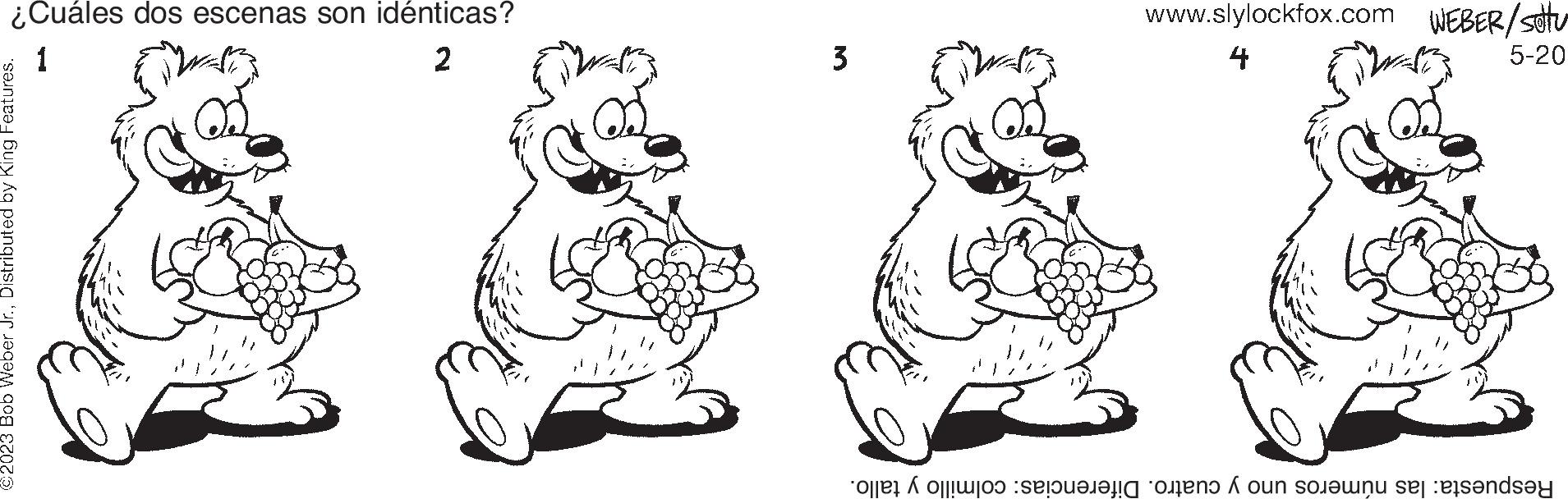 Happy OCR: ¿Cuáles dos escenas son idénticas? 1 2 ©2023 Bob Weber Jr.Distributed by King Features. 3 www.slylockfox.com WEBER/setu 4 5-20 Respuesta: las números uno y cuatro. Diferencias: colmillo y tallo. ¿ Cuáles dos escenas son idénticas ? 1 2 © 2023 Bob Weber Jr.Distributed by King Features . 3 www.slylockfox.com WEBER / setu 4 5-20 Respuesta : las números uno y cuatro . Diferencias : colmillo y tallo .