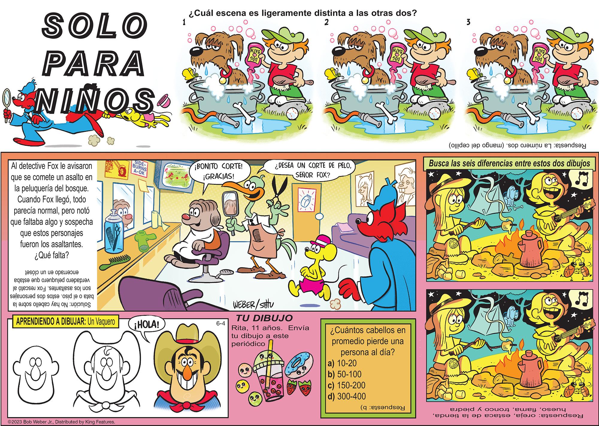 Comics OCR: SOLO PARA NINOS Al detective Fox le avisaron que se comete un asalto en la peluquería del bosque. Cuando Fox llegótodo parecía normalpero notó faltaba algo y sospecha que estos personajes fueron los asaltantes. ¿Qué falta? que to un p eqe s? ?nb ol?nbnj?d ????????? e re e o uos seloste spore i e o o o o wwwww APRENDIENDO A DIBUJAR: Un Vaquero ?2023 Bob Weber Jr.Distributed by King Features. SIDE- BURNS A-OK ¡HOLA! 32050? ¿Cuál escena es ligeramente distinta a las otras dos? 2 ¡BONITO CORTE! ¡GRACIAS! 6-4 D 0.0 WEBER/stu TU DIBUJO Rita11 años. Envía tu dibujo a este periódico ¿DESEA UN CORTE DE PELOSEÑOR FOX? 0. ¿Cuántos cabellos en promedio pierde una persona al día? a) 10-20 b) 50-100 c) 150-200 d) 300-400 (end WM Du (de la b) pon ME VI. Busca las seis diferencias entre estos dos dibujos ? e.p?!d ^ o???? ‘???|! ‘os?ny ‘epue!! el ep papse telano :elsends?? SOLO PARA NINOS Al detective Fox le avisaron que se comete un asalto en la peluquería del bosque . Cuando Fox llegótodo parecía normalpero notó faltaba algo y sospecha que estos personajes fueron los asaltantes . ¿ Qué falta ? que to un p eqe s? ?nb ol?nbnj?d ????????? e re e o uos seloste spore i e o o o o wwwww APRENDIENDO A DIBUJAR : Un Vaquero ?2023 Bob Weber Jr.Distributed by King Features . SIDE BURNS A - OK ¡ HOLA ! 32050 ? ¿ Cuál escena es ligeramente distinta a las otras dos ? 2 ¡ BONITO CORTE ! ¡ GRACIAS ! 6-4 D 0.0 WEBER / stu TU DIBUJO Rita11 años . Envía tu dibujo a este periódico ¿ DESEA UN CORTE DE PELOSEÑOR FOX ? 0 . ¿ Cuántos cabellos en promedio pierde una persona al día ? a ) 10-20 b ) 50-100 c ) 150-200 d ) 300-400 ( end WM Du ( de la b ) pon ME VI . Busca las seis diferencias entre estos dos dibujos ? e.p? ! d ^ o???? ‘ ??? | ! ‘ os?ny ‘ epue !! el ep papse telano : elsends ??