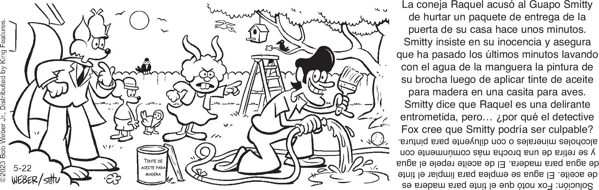 Style OCR: ©2023 Bob Weber Jr.Distributed by King Features. 5-22 WEBER/settu O M TINTE DE ACEITE PARA MADERA mé La coneja Raquel acusó al Guapo Smitty de hurtar un paquete de entrega de la puerta de su casa hace unos minutos. Smitty insiste en su inocencia y asegura que ha pasado los últimos minutos lavando con el agua de la manguera la pintura de su brocha luego de aplicar tinte de aceite para madera en una casita para aves. Smitty dice que Raquel es una delirante entrometidapero... ¿por qué el detective Fox cree que Smitty podría ser culpable? in e ti to see the ??? ??????00 Set Pupong Bun op panel as f ???? ?? ?????? ????? ?? |– "?????? ???d ???? ?? en de este a se le ed i en no © 2023 Bob Weber Jr.Distributed by King Features . 5-22 WEBER / settu O M TINTE DE ACEITE PARA MADERA mé La coneja Raquel acusó al Guapo Smitty de hurtar un paquete de entrega de la puerta de su casa hace unos minutos . Smitty insiste en su inocencia y asegura que ha pasado los últimos minutos lavando con el agua de la manguera la pintura de su brocha luego de aplicar tinte de aceite para madera en una casita para aves . Smitty dice que Raquel es una delirante entrometidapero ... ¿ por qué el detective Fox cree que Smitty podría ser culpable ? in e ti to see the ? ?? ??? ??? 00 Set Pupong Bun op panel as f ???? ?? ?????? ????? ?? | – " ?????? ???d ???? ?? en de este a se le ed i en no