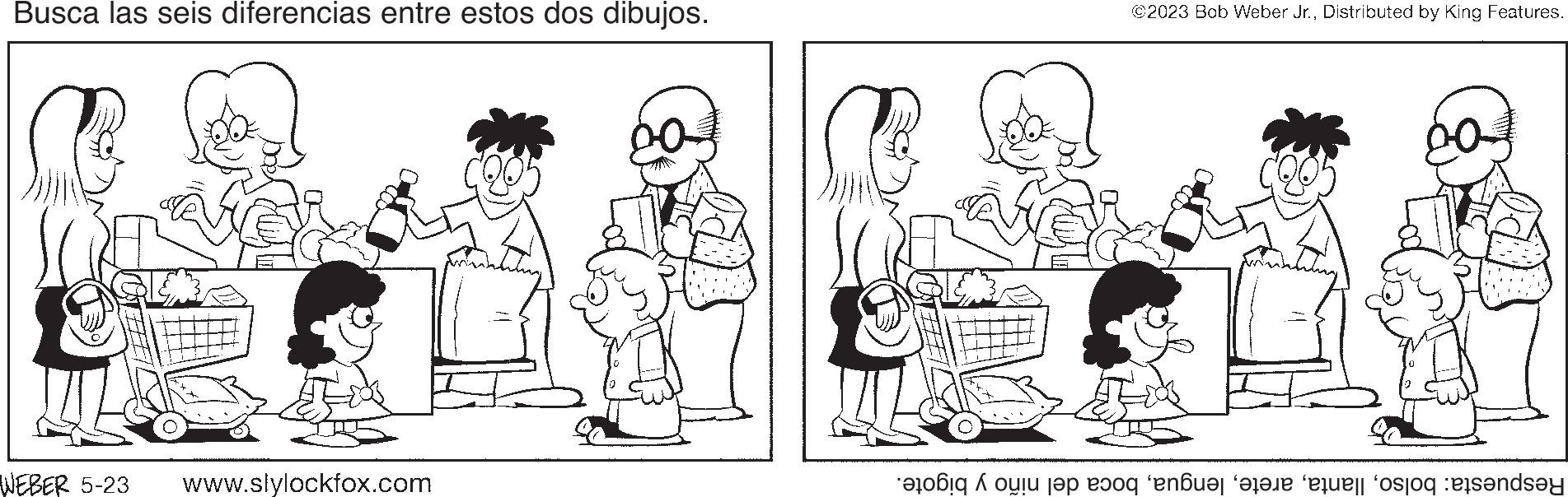 Human body OCR: Busca las seis diferencias entre estos dos dibujos. WEBER 5-23 www.slylockfox.com ©2023 Bob Weber Jr.Distributed by King Features. hobi oli t?p e?oq ‘en?u?r apate fequest fosfog ets?nd?y Busca las seis diferencias entre estos dos dibujos . WEBER 5-23 www.slylockfox.com © 2023 Bob Weber Jr.Distributed by King Features . hobi oli t?p e?oq ‘ en?u?r apate fequest fosfog ets?nd?y