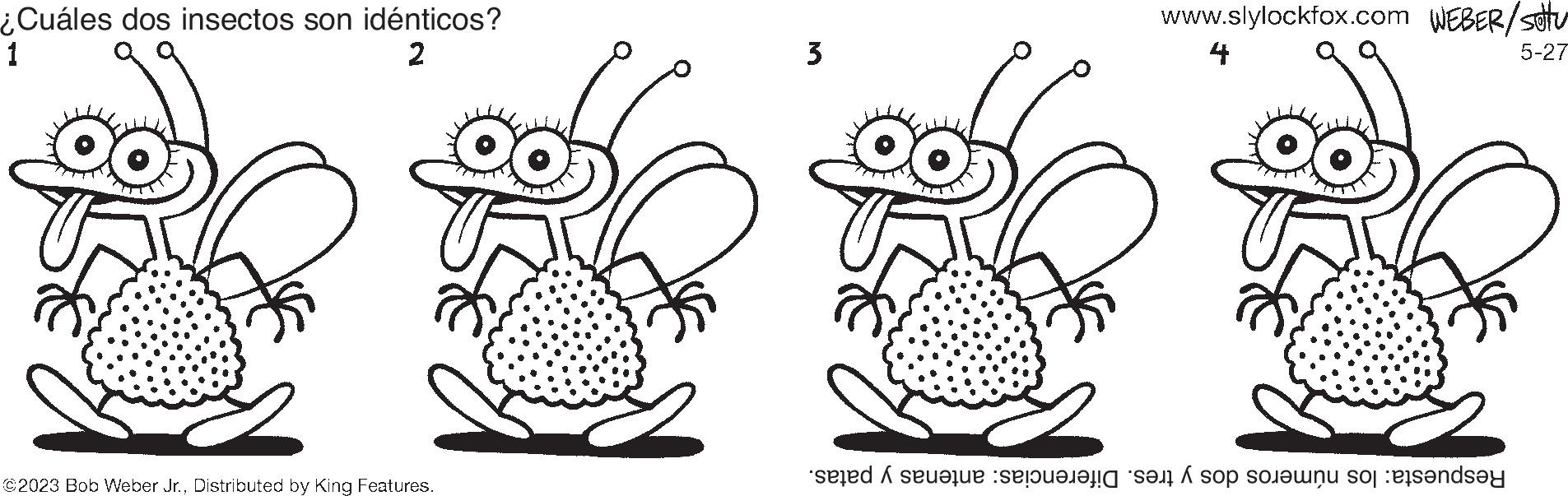 Pattern OCR: ¿Cuáles dos insectos son idénticos? 1 2 3 ©2023 Bob Weber Jr.Distributed by King Features. www.slylockfox.com WEBER/setu 4 ??? 5-27 seed A sevalue :seoualafig san h sop sorounu sog :esendsay ¿ Cuáles dos insectos son idénticos ? 1 2 3 © 2023 Bob Weber Jr.Distributed by King Features . www.slylockfox.com WEBER / setu 4 ? ?? 5-27 seed A sevalue : seoualafig san h sop sorounu sog : esendsay