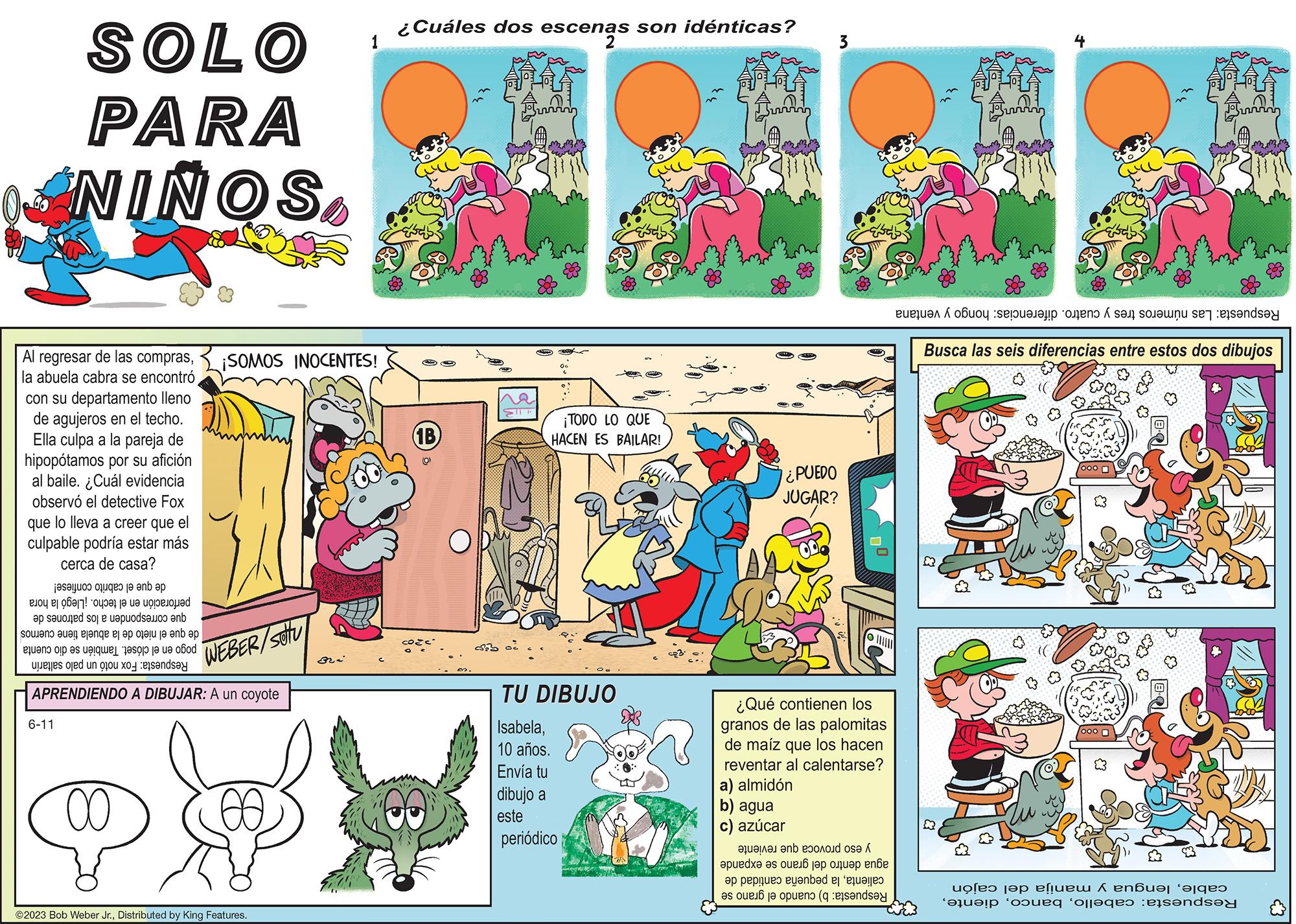 Parallel OCR: SOLO PARA NIÑOSla abuela cabra se encontró con su departamento lleno de agujeros en el techo. Ella culpa a la pareja de hipopótamos por su afición al baile. ¿Cuál evidencia observó el detective Fox que lo lleva a creer que el culpable podría estar más cerca de casa? de que el cabrito confiese! perforación en el techo. ¡Llegó la hora que corresponden a los patrones de de que el nieto de la abuela tiene cuernos pogo en el clóset. También se dio cuenta Respuesta: Fox notó un palo saltarín 6-11 APRENDIENDO A DIBUJAR: A un coyote 00 WEBER/SU ¡SOMOS INOCENTES! GO 1 ?2023 Bob Weber Jr.Distributed by King Features. ¿Cuáles dos escenas son idénticas? escena Co 1B) GRU da oc ME 30 ¡TODO LO QUE HACEN ES BAILAR! TU DIBUJO Isabela10 años. Envía tu dibujo a este periódico 3 ¿PUEDO JUGAR? |||||| ¿Qué contienen los granos de las palomitas de maíz que los hacen reventar al calentarse? a) almidón b) agua azúcar c) que reviente y eso provoca agua dentro del grano se expande calientala pequeña cantidad de b) cuando el grano se Respuesta: Respuesta: Las números tres y cuatro. diferencias: hongo y ventana Busca las seis diferencias entre estos dos dibujos 010 2 23 (²3 Con ill Bundy $3 & cablelengua y manija del cajón Respuesta: cabelloSOLO PARA NIÑOSAl regresar de las comprasla abuela cabra se encontró con su departamento lleno de agujeros en el techo . Ella culpa a la pareja de hipopótamos por su afición al baile . ¿ Cuál evidencia observó el detective Fox que lo lleva a creer que el culpable podría estar más cerca de casa ? de que el cabrito confiese ! perforación en el techo . ¡ Llegó la hora que corresponden a los patrones de de que el nieto de la abuela tiene cuernos pogo en el clóset . También se dio cuenta Respuesta : Fox notó un palo saltarín 6-11 APRENDIENDO A DIBUJAR : A un coyote 00 WEBER / SU ¡ SOMOS INOCENTES ! GO 1 ?2023 Bob Weber Jr.Distributed by King Features . ¿ Cuáles dos escenas son idénticas ? escena Co 1B ) GRU da oc ME 30 ¡ TODO LO QUE HACEN ES BAILAR ! TU DIBUJO Isabela10 años . Envía tu dibujo a este periódico 3 ¿ PUEDO JUGAR ? |||||| ¿ Qué contienen los granos de las palomitas de maíz que los hacen reventar al calentarse ? a ) almidón b ) agua azúcar c ) que reviente y eso provoca agua dentro del grano se expande calientala pequeña cantidad de b ) cuando el grano se Respuesta : Respuesta : Las números tres y cuatro . diferencias : hongo y ventana Busca las seis diferencias entre estos dos dibujos 010 2 23 ( ²3 Con ill Bundy $ 3 & cablelengua y manija del cajón Respuesta : cabello