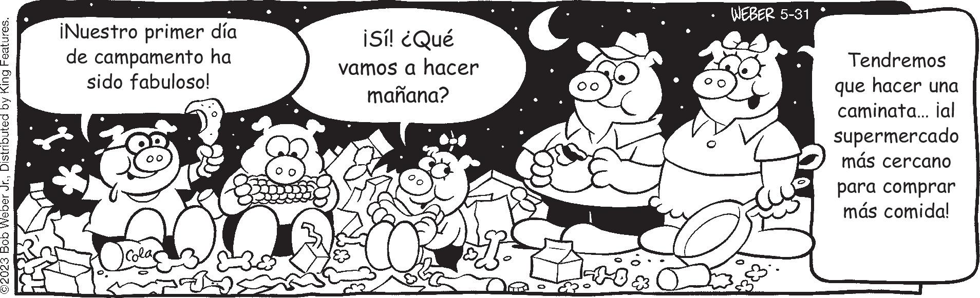 Style OCR: ©2023 Bob Weber Jr.Distributed by King Features. ¡Nuestro primer día de campamento ha sido fabuloso! Colac ¡Sí! ¿Qué vamos a hacer mañana? Oh LO WEBER 5-31 383. Tendremos que hacer una caminata... ial supermercado más cercano para comprar más comida! © 2023 Bob Weber Jr.Distributed by King Features . ¡ Nuestro primer día de campamento ha sido fabuloso ! Colac ¡ Sí ! ¿ Qué vamos a hacer mañana ? Oh LO WEBER 5-31 383 . Tendremos que hacer una caminata ... ial supermercado más cercano para comprar más comida !
