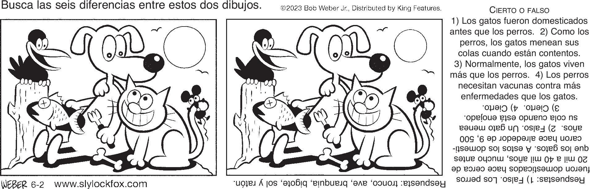 Gesture OCR: Busca las seis diferencias entre estos dos dibujos. WEBER 6-2 www.slylockfox.com ©2023 Bob Weber Jr.Distributed by King Features. Respuesta: troncosol y ratón. CIERTO O FALSO 1) Los gatos fueron domesticados antes que los perros. 2) Como los perroslos gatos menean sus colas cuando están contentos. 3) Normalmentelos gatos viven más que los perros. 4) Los perros necesitan vacunas contra más enfermedades que los gatos. 3) Cierto. 4) su cola cuando está enojado. años. 2) Falso. Un gato menea Cierto. caron hace alrededor de 9500 que los gatos. A estos los domesti- 20 mil a 40 mil añosmucho antes fueron domesticados hace cerca de Respuestas: 1) Falso. Los perros Busca las seis diferencias entre estos dos dibujos . WEBER 6-2 www.slylockfox.com © 2023 Bob Weber Jr.Distributed by King Features . Respuesta : troncosol y ratón . CIERTO O FALSO 1 ) Los gatos fueron domesticados antes que los perros . 2 ) Como los perroslos gatos menean sus colas cuando están contentos . 3 ) Normalmentelos gatos viven más que los perros . 4 ) Los perros necesitan vacunas contra más enfermedades que los gatos . 3 ) Cierto . 4 ) su cola cuando está enojado . años . 2 ) Falso . Un gato menea Cierto . caron hace alrededor de 9500 que los gatos . A estos los domesti 20 mil a 40 mil añosmucho antes fueron domesticados hace cerca de Respuestas : 1 ) Falso . Los perros