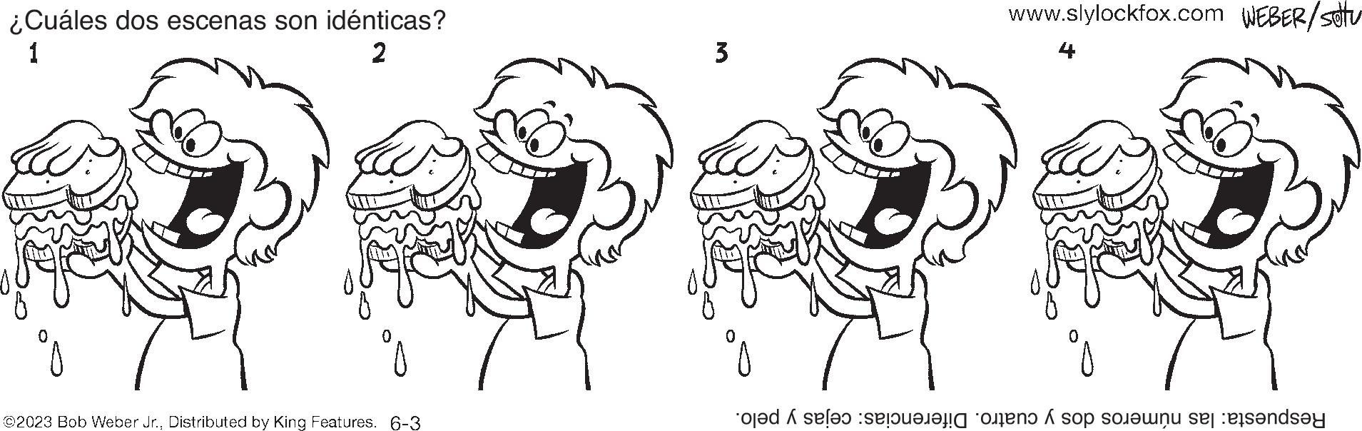 Organism OCR: ¿Cuáles dos escenas son idénticas? 1 2 ©2023 Bob Weber Jr.Distributed by King Features. 6-3 3 www.slylockfox.com WEBER/stu 4 oder eine oren op onu sel ets?nd?y X ¿ Cuáles dos escenas son idénticas ? 1 2 © 2023 Bob Weber Jr.Distributed by King Features . 6-3 3 www.slylockfox.com WEBER / stu 4 oder eine oren op onu sel ets?nd?y X