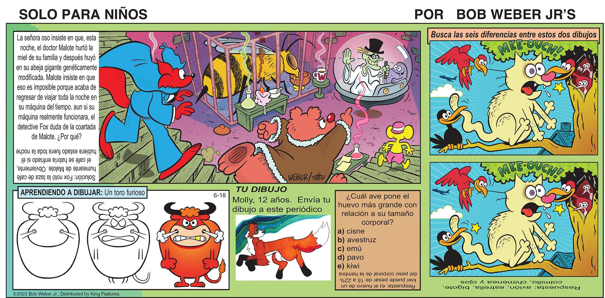 Illustration OCR: SOLO PARA NIÑOS La señora oso insiste en queesta nocheel doctor Malote hurtó la miel de su familia y después huyó en su abeja gigante genéticamente modificada. Malote insiste en que eso es imposible porque acaba de regresar de viajar toda la noche en su máquina del tiempo. aun si su máquina realmente funcionarael detective Fox duda de la coartada de Malote. ¿Por qué? o e por pa e e o te as a Bualuengo aoji ep Blue un as a se Ca Us APRENDIENDO A DIBUJAR: Un toro furioso ©2023 Bob Weber Jr.Distributed by King Features. 6-18 CO WEBER/SOTU TU DIBUJO Molly12 años. Envía tu dibujo a este periódico POR BOB WEBER JR'S Busca las seis diferencias entre estos dos dibujos MEE-OUCHE a) cisne b) avestruz c) emú d) pavo e) kiwi 1.14.4 ¿Cuál ave pone el huevo más grande con relación a su tamaño corporal? et e op die jep % e pand un plan de ande Ell solo A e?v?wyd oliw of elf?üzs? “toine dersinde SOLO PARA NIÑOS La señora oso insiste en queesta nocheel doctor Malote hurtó la miel de su familia y después huyó en su abeja gigante genéticamente modificada . Malote insiste en que eso es imposible porque acaba de regresar de viajar toda la noche en su máquina del tiempo . aun si su máquina realmente funcionarael detective Fox duda de la coartada de Malote . ¿ Por qué ? o e por pa e e o te as a Bualuengo aoji ep Blue un as a se Ca Us APRENDIENDO A DIBUJAR : Un toro furioso © 2023 Bob Weber Jr.Distributed by King Features . 6-18 CO WEBER / SOTU TU DIBUJO Molly12 años . Envía tu dibujo a este periódico POR BOB WEBER JR'S Busca las seis diferencias entre estos dos dibujos MEE - OUCHE a ) cisne b ) avestruz c ) emú d ) pavo e ) kiwi 1.14.4 ¿ Cuál ave pone el huevo más grande con relación a su tamaño corporal ? et e op die jep % e pand un plan de ande Ell solo A e?v?wyd oliw of elf?üzs? “ toine dersinde