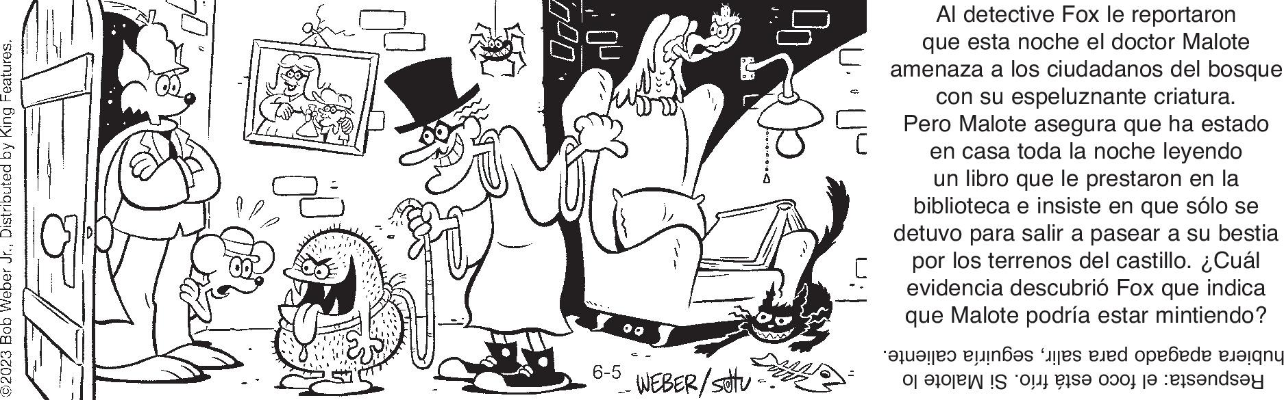 Hat OCR: ©2023 Bob Weber Jr.Distributed by King Features. W 000 6-5 00 WEBER/ Sotu 90 Al detective Fox le reportaron que esta noche el doctor Malote amenaza a los ciudadanos del bosque con su espeluznante criatura. Pero Malote asegura que ha estado en casa toda la noche leyendo un libro que le prestaron en la biblioteca e insiste en que sólo se detuvo para salir a pasear a su bestia por los terrenos del castillo. ¿Cuál evidencia descubrió Fox que indica que Malote podría estar mintiendo? '???????? 2???ßes les ened opefede Beigny o e o se do te ndry © 2023 Bob Weber Jr.Distributed by King Features . W 000 6-5 00 WEBER / Sotu 90 Al detective Fox le reportaron que esta noche el doctor Malote amenaza a los ciudadanos del bosque con su espeluznante criatura . Pero Malote asegura que ha estado en casa toda la noche leyendo un libro que le prestaron en la biblioteca e insiste en que sólo se detuvo para salir a pasear a su bestia por los terrenos del castillo . ¿ Cuál evidencia descubrió Fox que indica que Malote podría estar mintiendo ? ' ? ??? ?? ? ? 2 ? ?? ßes les ened opefede Beigny o e o se do te ndry