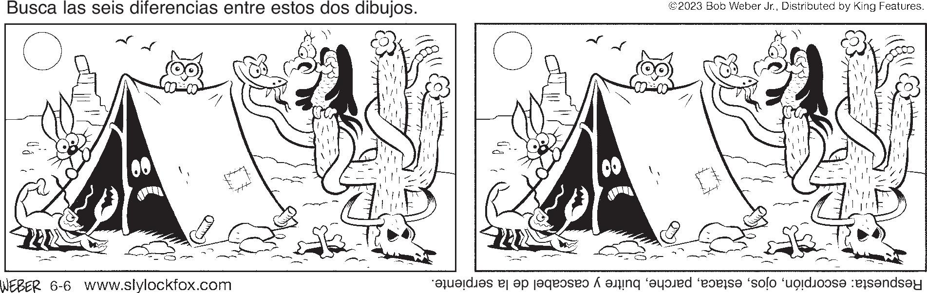 Art OCR: Busca las seis diferencias entre estos dos dibujos. WEBER 6-6 www.slylockfox.com 00 ©2023 Bob Weber Jr.Distributed by King Features. 22 WE Respuesta: escorpiónbuitre y cascabel de la serpiente. Busca las seis diferencias entre estos dos dibujos . WEBER 6-6 www.slylockfox.com 00 © 2023 Bob Weber Jr.Distributed by King Features . 22 WE Respuesta : escorpiónbuitre y cascabel de la serpiente .