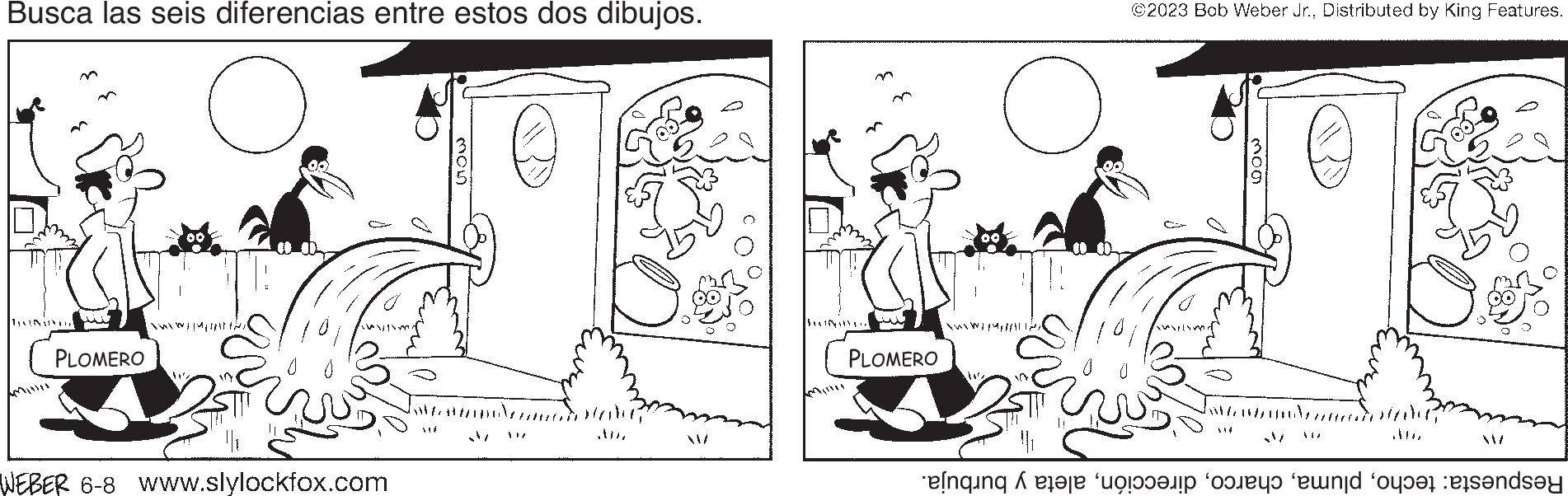 Adaptation OCR: Busca las seis diferencias entre estos dos dibujos. TANINAN DIR Milwy w Qubada PLOMERO [NwYWEDDING WEBER 6-8 www.slylockfox.com GOW 5 M Habe PANJI w ??? PLOMERO YELVOKLEANSMA Nuus il ©2023 Bob Weber Jr.Distributed by King Features. A14 mog // .... Respuesta: techoaleta y burbuja. Busca las seis diferencias entre estos dos dibujos . TANINAN DIR Milwy w Qubada PLOMERO [ NwYWEDDING WEBER 6-8 www.slylockfox.com GOW 5 M Habe PANJI w ??? PLOMERO YELVOKLEANSMA Nuus il © 2023 Bob Weber Jr.Distributed by King Features . A14 mog // .... Respuesta : techoaleta y burbuja .