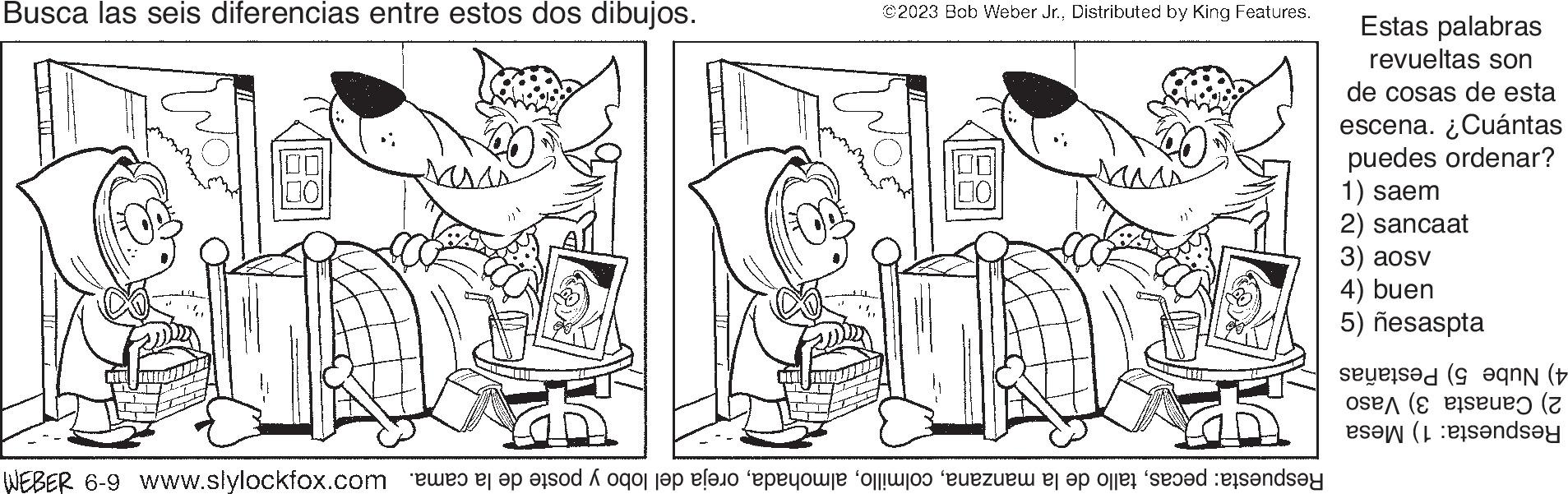 Gesture OCR: Busca las seis diferencias entre estos dos dibujos. D 800 MA ©2023 Bob Weber Jr.Distributed by King Features. 75 Respuesta: pecasoreja del lobo y poste de la cama. MMM 6-9 gam Estas palabras revueltas son de cosas de esta escena. ¿Cuántas puedes ordenar? 1) saem 2) sancaat 3) aosv 4) buen 5) ñesaspta 4) Nube 5) Pestañas 2) Canasta 3) Vaso Respuesta: 1) Mesa Busca las seis diferencias entre estos dos dibujos . D 800 MA © 2023 Bob Weber Jr.Distributed by King Features . 75 Respuesta : pecastallo de la manzanaoreja del lobo y poste de la cama . MMM 6-9 gam Estas palabras revueltas son de cosas de esta escena . ¿ Cuántas puedes ordenar ? 1 ) saem 2 ) sancaat 3 ) aosv 4 ) buen 5 ) ñesaspta 4 ) Nube 5 ) Pestañas 2 ) Canasta 3 ) Vaso Respuesta : 1 ) Mesa