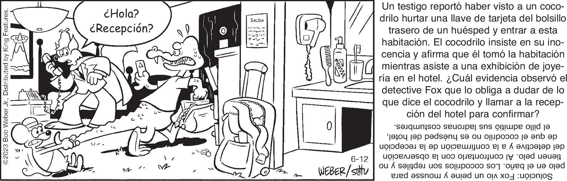 Monochrome OCR: ©2023 Bob Weber Jr.Distributed by King Features. ¿Hola? ¿Recepción? 12 SALIDA wwwwwwwwwwwww 0 6-12 WEBER/setu wwwwwww Un testigo reportó haber visto a un coco- drilo hurtar una llave de tarjeta del bolsillo trasero de un huésped y entrar a esta habitación. El cocodrilo insiste en su ino- cencia y afirma que él tomó la habitación mientras asiste a una exhibición de joye- ría en el hotel. ¿Cuál evidencia observó el detective Fox que lo obliga a dudar de lo que dice el cocodrilo y llamar a la recep- ción del hotel para confirmar? costumbres. del hoteldel detective y a la confirmación de la recepción tienen pelo. Al confrontarlo con la observación pelo en el baño. Los cocodrilos son reptiles y no Solución: Fox vio un peine y mousse para sus ladro el pillo ad de que el cocodrilo no es huésped © 2023 Bob Weber Jr.Distributed by King Features . ¿ Hola ? ¿ Recepción ? 12 SALIDA wwwwwwwwwwwww 0 6-12 WEBER / setu wwwwwww Un testigo reportó haber visto a un coco drilo hurtar una llave de tarjeta del bolsillo trasero de un huésped y entrar a esta habitación . El cocodrilo insiste en su ino cencia y afirma que él tomó la habitación mientras asiste a una exhibición de joye ría en el hotel . ¿ Cuál evidencia observó el detective Fox que lo obliga a dudar de lo que dice el cocodrilo y llamar a la recep ción del hotel para confirmar ? costumbres . del hoteldel detective y a la confirmación de la recepción tienen pelo . Al confrontarlo con la observación pelo en el baño . Los cocodrilos son reptiles y no Solución : Fox vio un peine y mousse para sus ladro el pillo ad de que el cocodrilo no es huésped