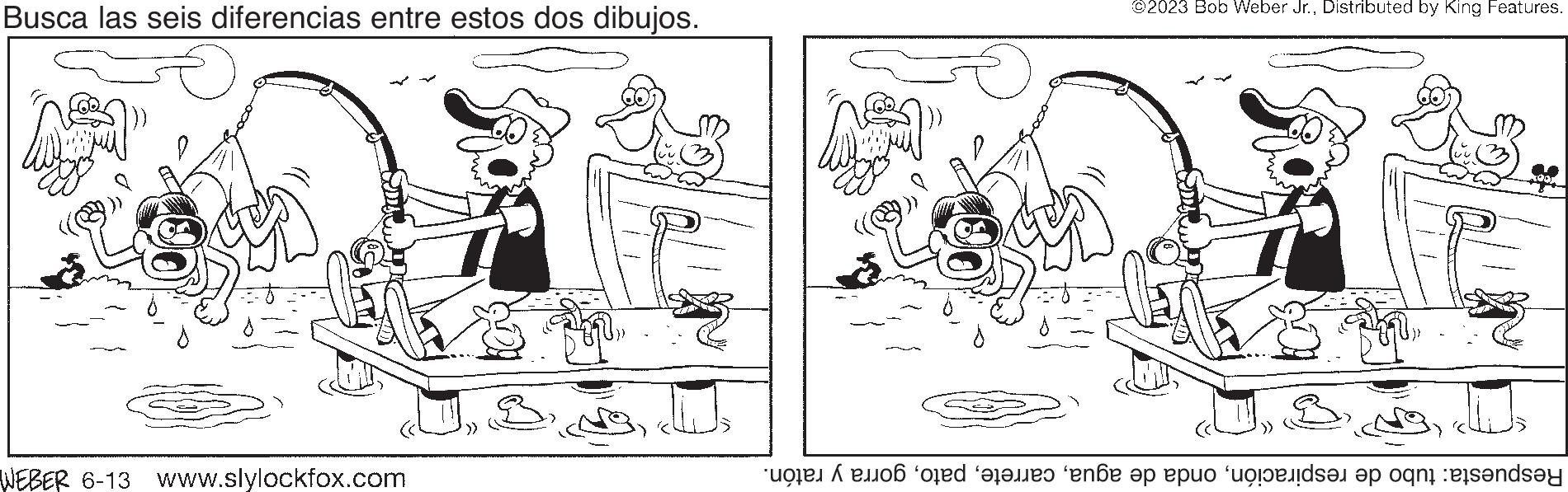 Rectangle OCR: Busca las seis diferencias entre estos dos dibujos. WEBER 6-13 www.slylockfox.com ©2023 Bob Weber Jr.Distributed by King Features. Drwy Respuesta: tubo de respiracióngorra y ratón. Busca las seis diferencias entre estos dos dibujos . WEBER 6-13 www.slylockfox.com © 2023 Bob Weber Jr.Distributed by King Features . Drwy Respuesta : tubo de respiraciónonda de aguagorra y ratón .