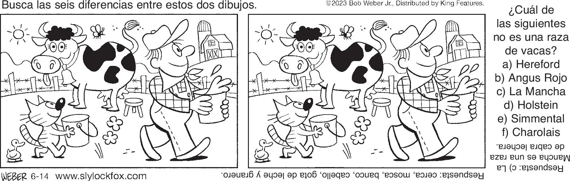 Font OCR: Busca las seis diferencias entre estos dos dibujos. WEBER 6-14 www.slylockfox.com ? ©2023 Bob Weber Jr.Distributed by King Features. PL Coeue46 A ????? ep 2106 olleges coupg eason 2480 Pisandsey ¿Cuál de las siguientes no es una raza de vacas? a) Hereford b) Angus Rojo c) La Mancha d) Holstein e) Simmental f) Charolais ??????? ????? ?? eze un se d?y Busca las seis diferencias entre estos dos dibujos . WEBER 6-14 www.slylockfox.com ? © 2023 Bob Weber Jr.Distributed by King Features . PL Coeue46 A ??? ?? ep 2106 olleges coupg eason 2480 Pisandsey ¿ Cuál de las siguientes no es una raza de vacas ? a ) Hereford b ) Angus Rojo c ) La Mancha d ) Holstein e ) Simmental f ) Charolais ??????? ????? ?? eze un se d?y