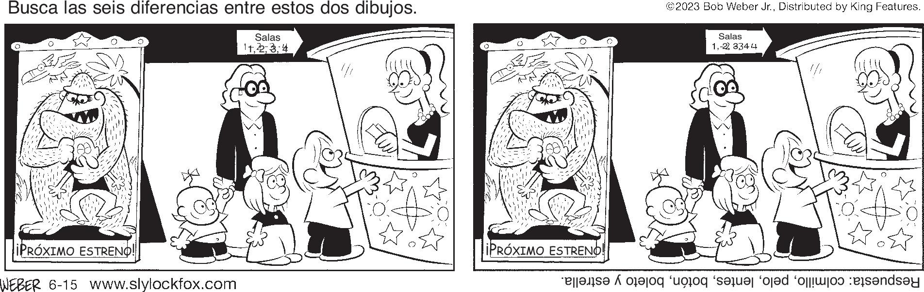Mammal OCR: Busca las seis diferencias entre estos dos dibujos. Salas 114 iPRÓXIMO ESTRENO! WEBER 6-15 Www.slylockfox.com Pho iPRÓXIMO ESTRENO! ©2023 Bob Weber Jr.Distributed by King Features. Salas 1-22 3344 se o to see a onda Busca las seis diferencias entre estos dos dibujos . Salas 114 iPRÓXIMO ESTRENO ! WEBER 6-15 Www.slylockfox.com Pho iPRÓXIMO ESTRENO ! © 2023 Bob Weber Jr.Distributed by King Features . Salas 1-22 3344 se o to see a onda