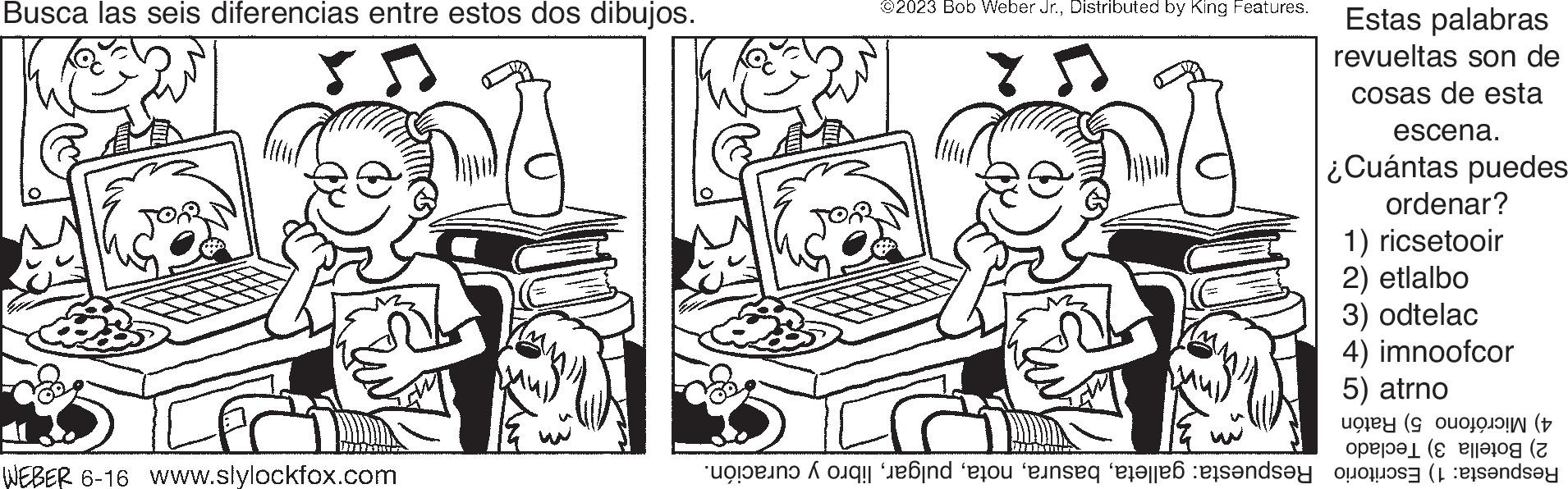 Gesture OCR: Busca las seis diferencias entre estos dos dibujos. WEBER 6-16 www.slylockfox.com A ©2023 Bob Weber Jr.Distributed by King Features. Estas palabras revueltas son de cosas de esta escena. ¿Cuántas puedes ordenar? 1) ricsetooir 2) etlalbo 3) odtelac 4) imnoofcor 5) atrno ( op ( in eo inses telles de la rends?y Busca las seis diferencias entre estos dos dibujos . WEBER 6-16 www.slylockfox.com A © 2023 Bob Weber Jr.Distributed by King Features . Estas palabras revueltas son de cosas de esta escena . ¿ Cuántas puedes ordenar ? 1 ) ricsetooir 2 ) etlalbo 3 ) odtelac 4 ) imnoofcor 5 ) atrno ( op ( in eo inses telles de la rends?y