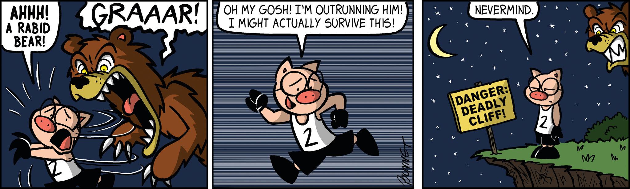 Humour OCR: AHHH! A RABID BEAR! GRAAAR! OH MY GOSH! I'M OUTRUNNING HIM! GRAAR! I MIGHT ACTUALLY SURVIVE THIS! 2 NEVERMIND. I DANGER: DEADLY CLIFF! × 2 M M M AHHH ! A RABID BEAR ! GRAAAR ! OH MY GOSH ! I'M OUTRUNNING HIM ! GRAAR ! I MIGHT ACTUALLY SURVIVE THIS ! 2 NEVERMIND . I DANGER : DEADLY CLIFF ! × 2 M M M
