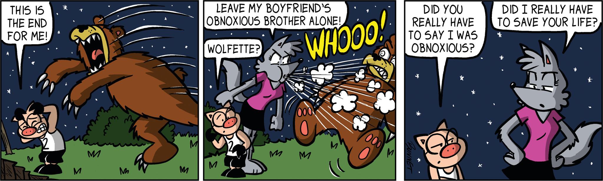 Rectangle OCR: THIS IS THE END FOR ME! ? M M Evans ?? M M M LEAVE MY BOYFRIEND'S OBNOXIOUS BROTHER ALONE! WOLFETTE? M WHOOO! M 000 DID YOU REALLY HAVE TO SAY I WAS OBNOXIOUS? DID I REALLY HAVE TO SAVE YOUR LIFE? * J THIS IS THE END FOR ME ! ? M M Evans ?? M M M LEAVE MY BOYFRIEND'S OBNOXIOUS BROTHER ALONE ! WOLFETTE ? M WHOOO ! M 000 DID YOU REALLY HAVE TO SAY I WAS OBNOXIOUS ? DID I REALLY HAVE TO SAVE YOUR LIFE ? * J