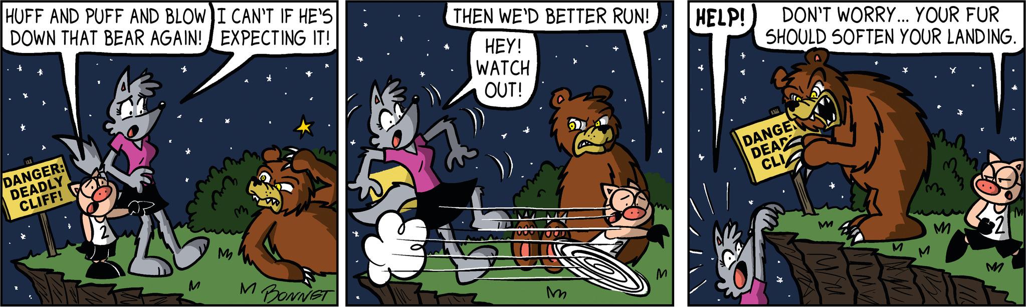 Event OCR: HUFF AND PUFF AND BLOW I CAN'T IF HE'S DOWN THAT BEAR AGAIN! EXPECTING IT! DANGER: DEADLY CLIFF! 2 rive ??? M M BONNET THEN WE'D BETTER RUN! HELP! HEY! WATCH OUT! Son M DON'T WORRY... YOUR FUR SHOULD SOFTEN YOUR LANDING. A DANGE DEAD CLI M M M M HUFF AND PUFF AND BLOW I CAN'T IF HE'S DOWN THAT BEAR AGAIN ! EXPECTING IT ! DANGER : DEADLY CLIFF ! 2 rive ??? M M BONNET THEN WE'D BETTER RUN ! HELP ! HEY ! WATCH OUT ! Son M DON'T WORRY ... YOUR FUR SHOULD SOFTEN YOUR LANDING . A DANGE DEAD CLI M M M M