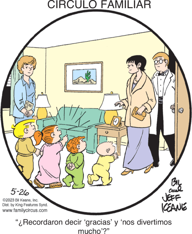 Humour OCR: CIRCULO FAMILIAR 6 ?? 5-26 ©2023 Bil KeaneInc. Dist. by King Features Synd. www.familycircus.com Blow THU 18 BIL ??? JEFF KEANE "¿Recordaron decir 'gracias' y 'nos divertimos mucho'?" CIRCULO FAMILIAR 6 ?? 5-26 © 2023 Bil KeaneInc. Dist . by King Features Synd . www.familycircus.com Blow THU 18 BIL ??? JEFF KEANE " ¿ Recordaron decir ' gracias ' y ' nos divertimos mucho ' ? "