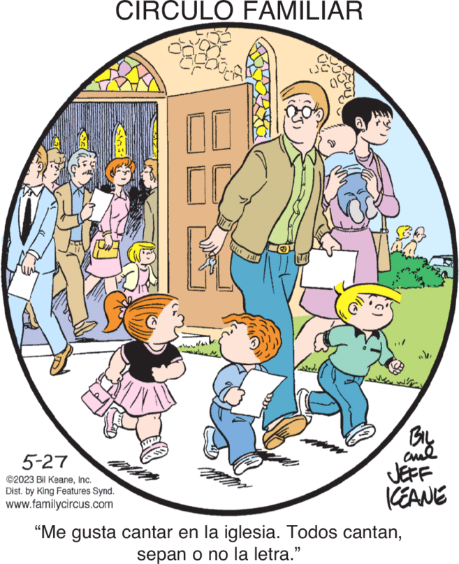 Circle OCR: 5-27 ©2023 Bil KeaneInc. Dist. by King Features Synd. www.familycircus.com CIRCULO FAMILIAR 0 JCO op 00 wh BIL aud JEFF KEANE "Me gusta cantar en la iglesia. Todos cantansepan o no la letra." 5-27 © 2023 Bil KeaneInc. Dist . by King Features Synd . www.familycircus.com CIRCULO FAMILIAR 0 JCO op 00 wh BIL aud JEFF KEANE " Me gusta cantar en la iglesia . Todos cantansepan o no la letra . "