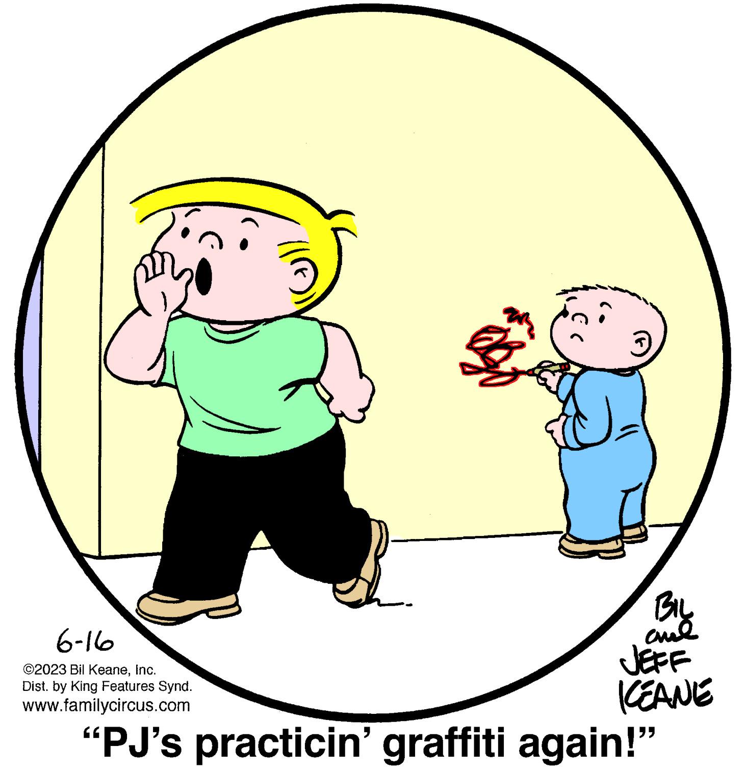 Happy OCR: 6-16 ©2023 Bil KeaneInc. Dist. by King Features Synd. www.familycircus.com BIL ame JEFF KEANE "PJ's practicin' graffiti again!" 6-16 © 2023 Bil KeaneInc. Dist . by King Features Synd . www.familycircus.com BIL ame JEFF KEANE " PJ's practicin ' graffiti again ! "