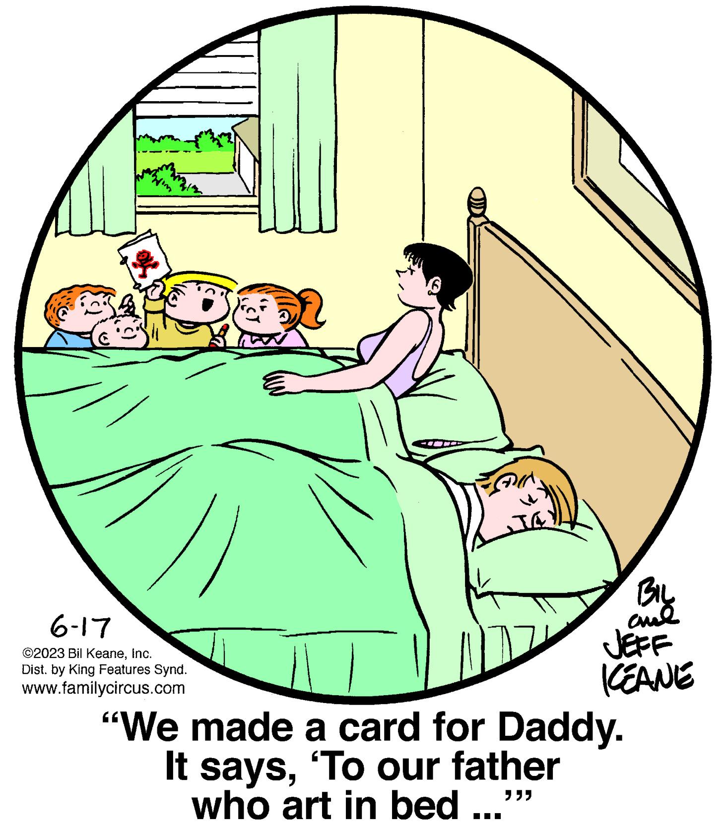 Circle OCR: 6-17 ©2023 Bil KeaneInc. Dist. by King Features Synd. www.familycircus.com FAIN TA BIL aul JEFF KEANE "We made a card for Daddy. It says'To our father who art in bed ... >>> 6-17 © 2023 Bil KeaneInc. Dist . by King Features Synd . www.familycircus.com FAIN TA BIL aul JEFF KEANE " We made a card for Daddy . It says' To our father who art in bed ... >>>