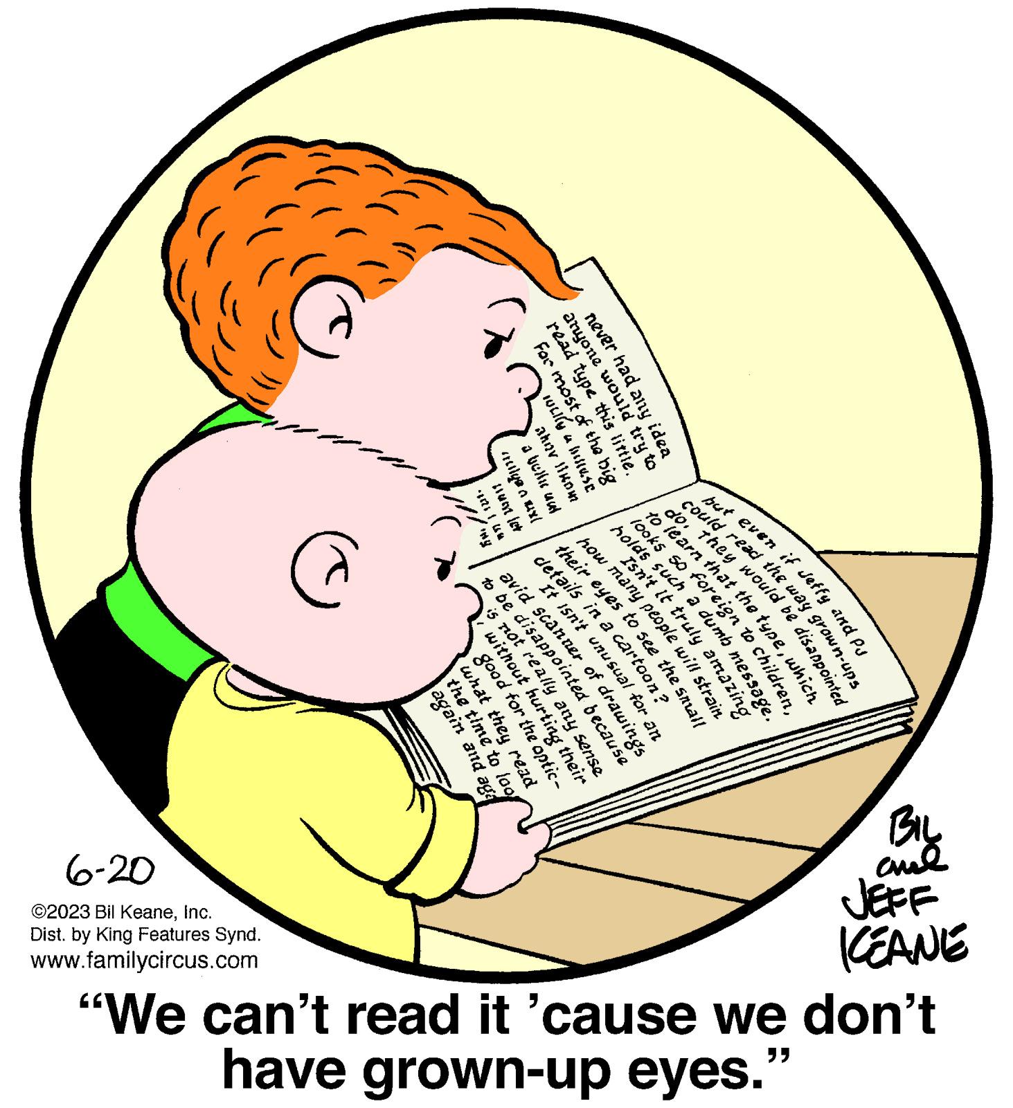 Human body OCR: but even if Jeffy and pu never had any idea anyone wou read type this For most of weily a hulluse akov likom a bellu und nulya a muxl must let -11211M BIL ??? JEFF KEANE could read the way grown-ups do. They would be disappointed to learn that the typewhich looks so foreign to childre holds such a dumb messag Isn't It truly amazing how many people will strain their eyes to see the small details in a cartoon? It isn't unusual for an @ avid scanner of drawings to be disappointed because is not really any sense. without hurting their good for the optic- what the ead the time again 6-20 ?2023 Bil KeaneInc. Dist. by King Features Synd. www.familycircus.com eyes. "We can't read it 'cause we don't have grown-up "G but even if Jeffy and pu never had any idea anyone wou read type this For most of weily a hulluse akov likom a bellu und nulya a muxl must let -11211M BIL ??? JEFF KEANE could read the way grown - ups do . They would be disappointed to learn that the typewhich looks so foreign to childre holds such a dumb messag Isn't It truly amazing how many people will strain their eyes to see the small details in a cartoon ? It isn't unusual for an @ avid scanner of drawings to be disappointed because is not really any sense . without hurting their good for the optic what the ead the time again 6-20 ?2023 Bil KeaneInc. Dist . by King Features Synd . www.familycircus.com eyes . " We can't read it ' cause we don't have grown - up " G