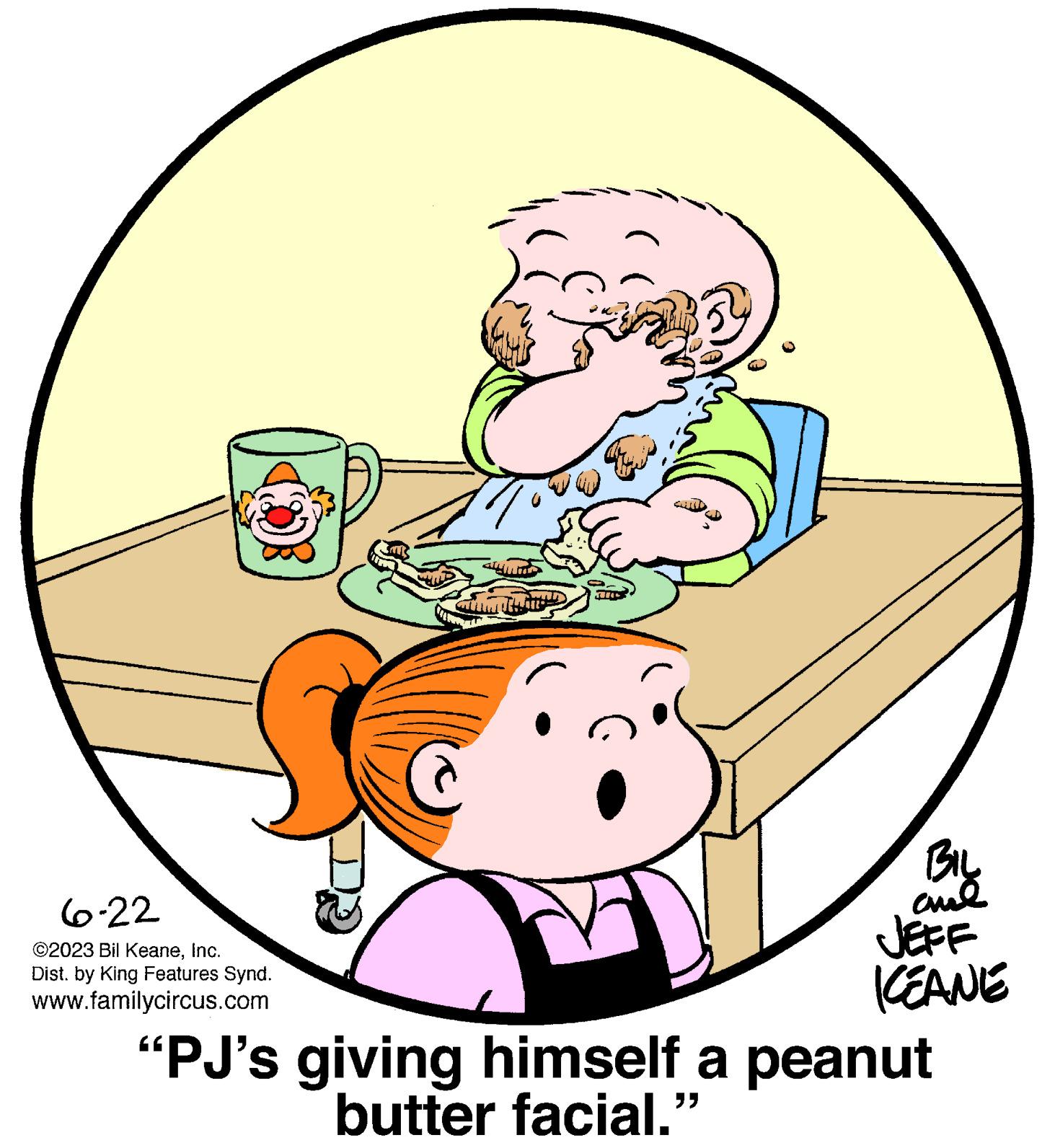 Comfort OCR: 6-22 ©2023 Bil KeaneInc. Dist. by King Features Synd. www.familycircus.com This BIL ???? ICEANE "PJ's giving himself a peanut butter facial.' 6-22 © 2023 Bil KeaneInc. Dist . by King Features Synd . www.familycircus.com This BIL ???? ICEANE " PJ's giving himself a peanut butter facial . '