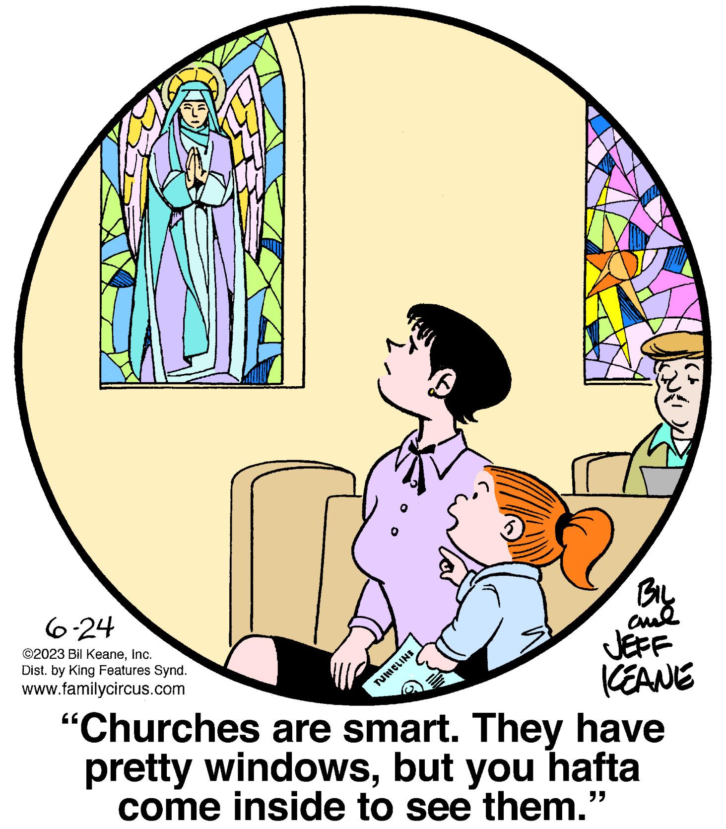 Graphics OCR: 6-24 ©2023 Bil KeaneInc. Dist. by King Features Synd. www.familycircus.com 5 0899 RIOLINE 6 TURIEL BIL ??? JEFF KEANE "Churches are smart. They have pretty windowsbut you hafta come inside to see them.' 6-24 © 2023 Bil KeaneInc. Dist . by King Features Synd . www.familycircus.com 5 0899 RIOLINE 6 TURIEL BIL ??? JEFF KEANE " Churches are smart . They have pretty windowsbut you hafta come inside to see them . '