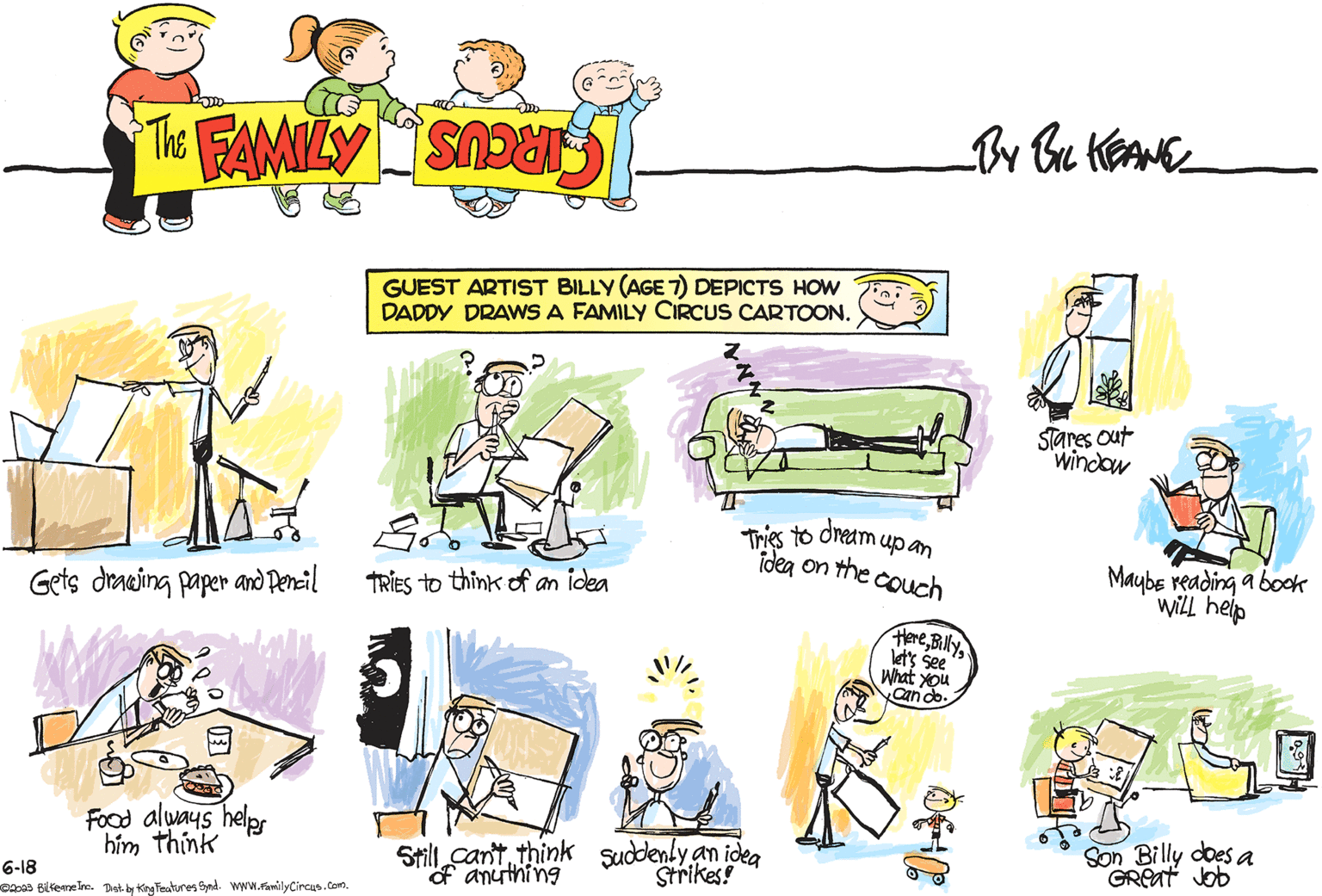 People OCR: Gets drawing paper and Pencil Food always helps him think 6-18 @2023 Bilkeane Inc. Dist. by King Features Synd. www.Family Circus.com. GUEST ARTIST BILLY (AGE 7) DEPICTS HOW DADDY DRAWS A FAMILY CIRCUS CARTOON. Edo TRIES to think of an idea Z 14x2 7. Tries to dream up an idea on the couch Still can't think suddenly an idea of anything Strikes! Herelet's see What you Can do. 040 Stares Out window Maybe reading a book will help Go Son Billy does a Great Job Gets drawing paper and Pencil Food always helps him think 6-18 @ 2023 Bilkeane Inc. Dist . by King Features Synd . www.Family Circus.com . GUEST ARTIST BILLY ( AGE 7 ) DEPICTS HOW DADDY DRAWS A FAMILY CIRCUS CARTOON . Edo TRIES to think of an idea Z 14x2 7 . Tries to dream up an idea on the couch Still can't think suddenly an idea of anything Strikes ! Herelet's see What you Can do . 040 Stares Out window Maybe reading a book will help Go Son Billy does a Great Job