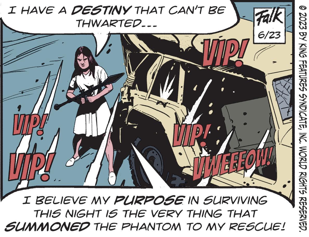 Graphic design OCR: I HAVE A DESTINY THAT CAN'T BE THWARTED... Vi VIP! WY Falk 6/23 VIP! VIP! VIP! VWEEEOW! E I BELIEVE MY PURPOSE IN SURVIVING THIS NIGHT IS THE VERY THING THAT SUMMONED THE PHANTOM TO MY RESCUE! © 2023 BY KING FEATURES SYNDICATEINC. WORLD RIGHTS RESERVED. I HAVE A DESTINY THAT CAN'T BE THWARTED ... Vi VIP ! WY Falk 6/23 VIP ! VIP ! VIP ! VWEEEOW ! E I BELIEVE MY PURPOSE IN SURVIVING THIS NIGHT IS THE VERY THING THAT SUMMONED THE PHANTOM TO MY RESCUE ! © 2023 BY KING FEATURES SYNDICATEINC . WORLD RIGHTS RESERVED .